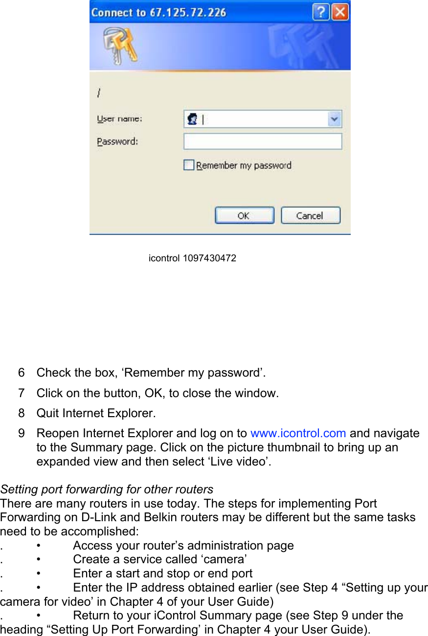  icontrol 1097430472  6  Check the box, ‘Remember my password’.  7  Click on the button, OK, to close the window.  8  Quit Internet Explorer.  9  Reopen Internet Explorer and log on to www.icontrol.com and navigate to the Summary page. Click on the picture thumbnail to bring up an expanded view and then select ‘Live video’.  Setting port forwarding for other routers  There are many routers in use today. The steps for implementing Port Forwarding on D-Link and Belkin routers may be different but the same tasks need to be accomplished:  .  •  Access your router’s administration page  .  •  Create a service called ‘camera’  .  •  Enter a start and stop or end port  .  •  Enter the IP address obtained earlier (see Step 4 “Setting up your camera for video’ in Chapter 4 of your User Guide)  .  •  Return to your iControl Summary page (see Step 9 under the heading “Setting Up Port Forwarding’ in Chapter 4 your User Guide).   