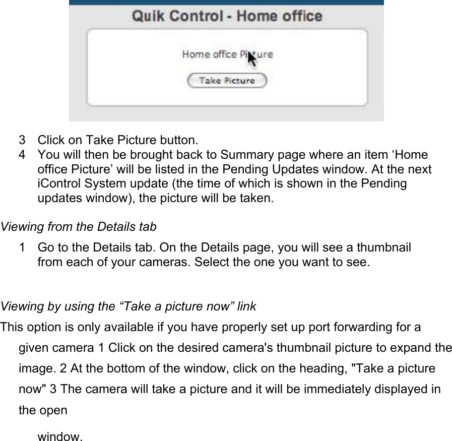  3  Click on Take Picture button.  4  You will then be brought back to Summary page where an item ‘Home office Picture’ will be listed in the Pending Updates window. At the next iControl System update (the time of which is shown in the Pending updates window), the picture will be taken.  Viewing from the Details tab  1  Go to the Details tab. On the Details page, you will see a thumbnail from each of your cameras. Select the one you want to see.  Viewing by using the “Take a picture now” link  This option is only available if you have properly set up port forwarding for a given camera 1 Click on the desired camera&apos;s thumbnail picture to expand the image. 2 At the bottom of the window, click on the heading, &quot;Take a picture now&quot; 3 The camera will take a picture and it will be immediately displayed in the open  window.  