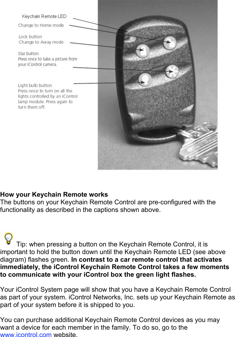  How your Keychain Remote works  The buttons on your Keychain Remote Control are pre-configured with the functionality as described in the captions shown above.   Tip: when pressing a button on the Keychain Remote Control, it is important to hold the button down until the Keychain Remote LED (see above diagram) flashes green. In contrast to a car remote control that activates immediately, the iControl Keychain Remote Control takes a few moments to communicate with your iControl box the green light flashes.  Your iControl System page will show that you have a Keychain Remote Control as part of your system. iControl Networks, Inc. sets up your Keychain Remote as part of your system before it is shipped to you.  You can purchase additional Keychain Remote Control devices as you may want a device for each member in the family. To do so, go to the www.icontrol.com website. 