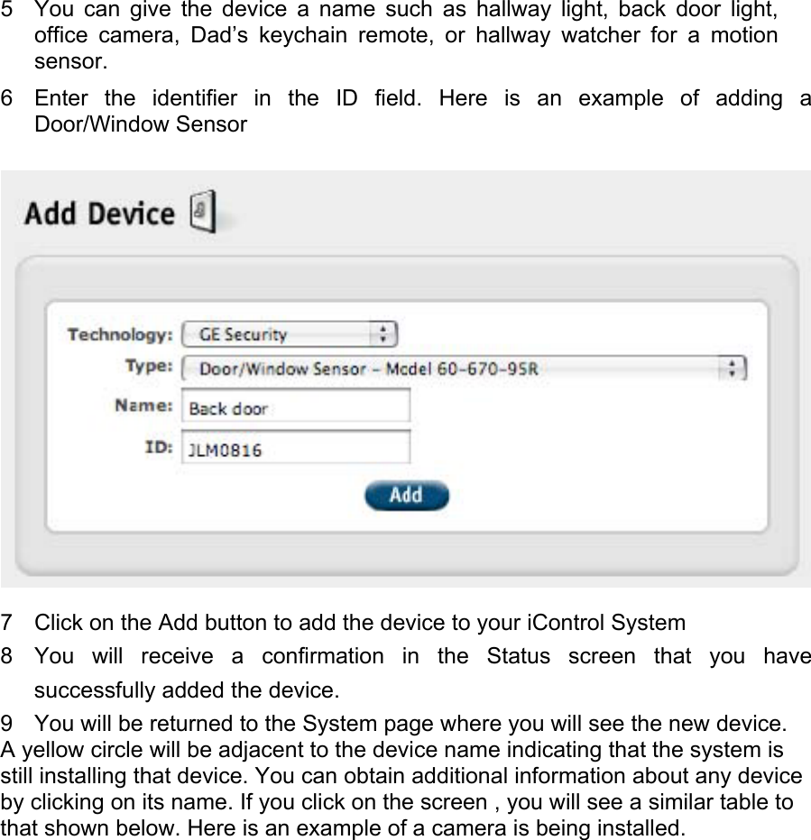  5  You can give the device a name such as hallway light, back door light, office camera, Dad’s keychain remote, or hallway watcher for a motion sensor.  6  Enter the identifier in the ID field. Here is an example of adding a Door/Window Sensor   7  Click on the Add button to add the device to your iControl System  8  You will receive a confirmation in the Status screen that you have successfully added the device.  9  You will be returned to the System page where you will see the new device.  A yellow circle will be adjacent to the device name indicating that the system is still installing that device. You can obtain additional information about any device by clicking on its name. If you click on the screen , you will see a similar table to that shown below. Here is an example of a camera is being installed.  