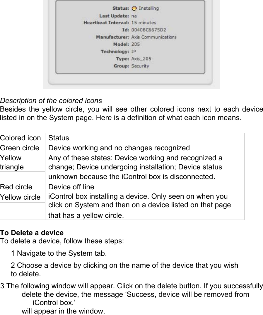  Description of the colored icons  Besides the yellow circle, you will see other colored icons next to each device listed in on the System page. Here is a definition of what each icon means.  Colored icon   Status  Green circle   Device working and no changes recognized  Yellow   Any of these states: Device working and recognized a  triangle   change; Device undergoing installation; Device status unknown because the iControl box is disconnected. Red circle   Device off line  Yellow circle   iControl box installing a device. Only seen on when you click on System and then on a device listed on that page    that has a yellow circle.   To Delete a device  To delete a device, follow these steps:  1 Navigate to the System tab.  2 Choose a device by clicking on the name of the device that you wish to delete.  3 The following window will appear. Click on the delete button. If you successfully  delete the device, the message ‘Success, device will be removed from iControl box.’  will appear in the window.  
