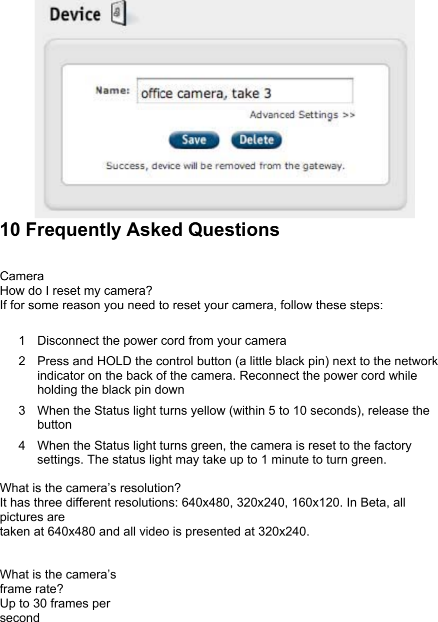  10 Frequently Asked Questions  Camera How do I reset my camera? If for some reason you need to reset your camera, follow these steps:  1  Disconnect the power cord from your camera  2  Press and HOLD the control button (a little black pin) next to the network indicator on the back of the camera. Reconnect the power cord while holding the black pin down  3  When the Status light turns yellow (within 5 to 10 seconds), release the button  4  When the Status light turns green, the camera is reset to the factory settings. The status light may take up to 1 minute to turn green.  What is the camera’s resolution? It has three different resolutions: 640x480, 320x240, 160x120. In Beta, all pictures are taken at 640x480 and all video is presented at 320x240.  What is the camera’s frame rate? Up to 30 frames per second  