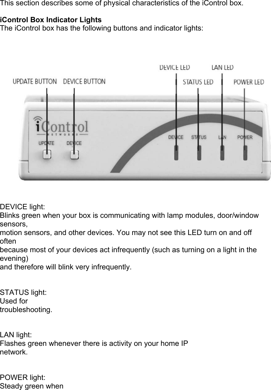 This section describes some of physical characteristics of the iControl box.  iControl Box Indicator Lights  The iControl box has the following buttons and indicator lights:   DEVICE light: Blinks green when your box is communicating with lamp modules, door/window sensors, motion sensors, and other devices. You may not see this LED turn on and off often because most of your devices act infrequently (such as turning on a light in the evening) and therefore will blink very infrequently.  STATUS light: Used for troubleshooting.  LAN light: Flashes green whenever there is activity on your home IP network.  POWER light: Steady green when 