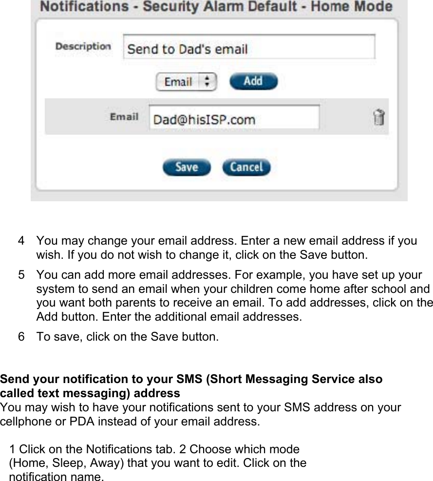  4  You may change your email address. Enter a new email address if you wish. If you do not wish to change it, click on the Save button.  5  You can add more email addresses. For example, you have set up your system to send an email when your children come home after school and you want both parents to receive an email. To add addresses, click on the Add button. Enter the additional email addresses.  6  To save, click on the Save button.  Send your notification to your SMS (Short Messaging Service also called text messaging) address  You may wish to have your notifications sent to your SMS address on your cellphone or PDA instead of your email address.  1 Click on the Notifications tab. 2 Choose which mode (Home, Sleep, Away) that you want to edit. Click on the notification name.  