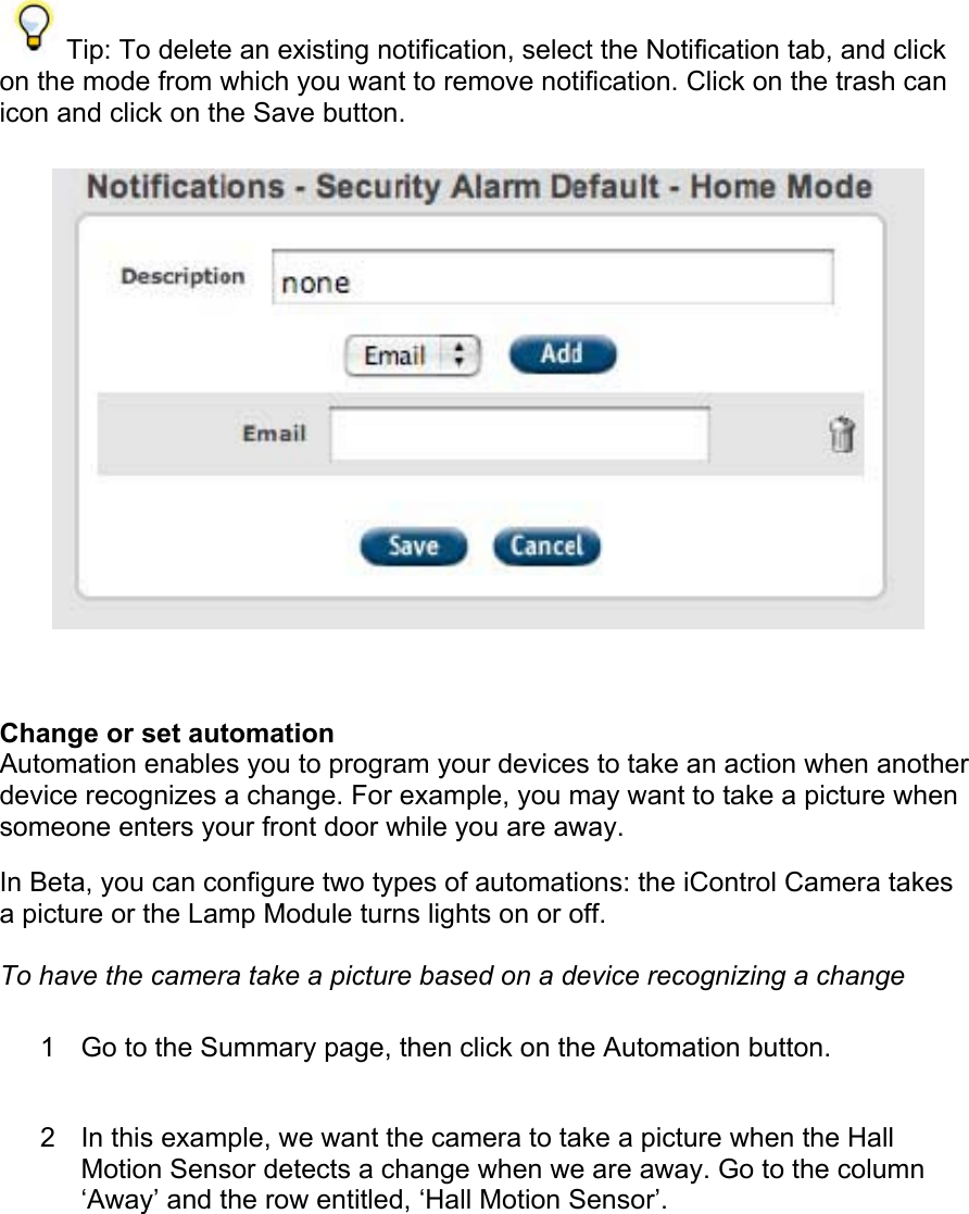  Tip: To delete an existing notification, select the Notification tab, and click on the mode from which you want to remove notification. Click on the trash can icon and click on the Save button.   Change or set automation  Automation enables you to program your devices to take an action when another device recognizes a change. For example, you may want to take a picture when someone enters your front door while you are away.  In Beta, you can configure two types of automations: the iControl Camera takes a picture or the Lamp Module turns lights on or off.  To have the camera take a picture based on a device recognizing a change  1  Go to the Summary page, then click on the Automation button.  2  In this example, we want the camera to take a picture when the Hall Motion Sensor detects a change when we are away. Go to the column ‘Away’ and the row entitled, ‘Hall Motion Sensor’.  