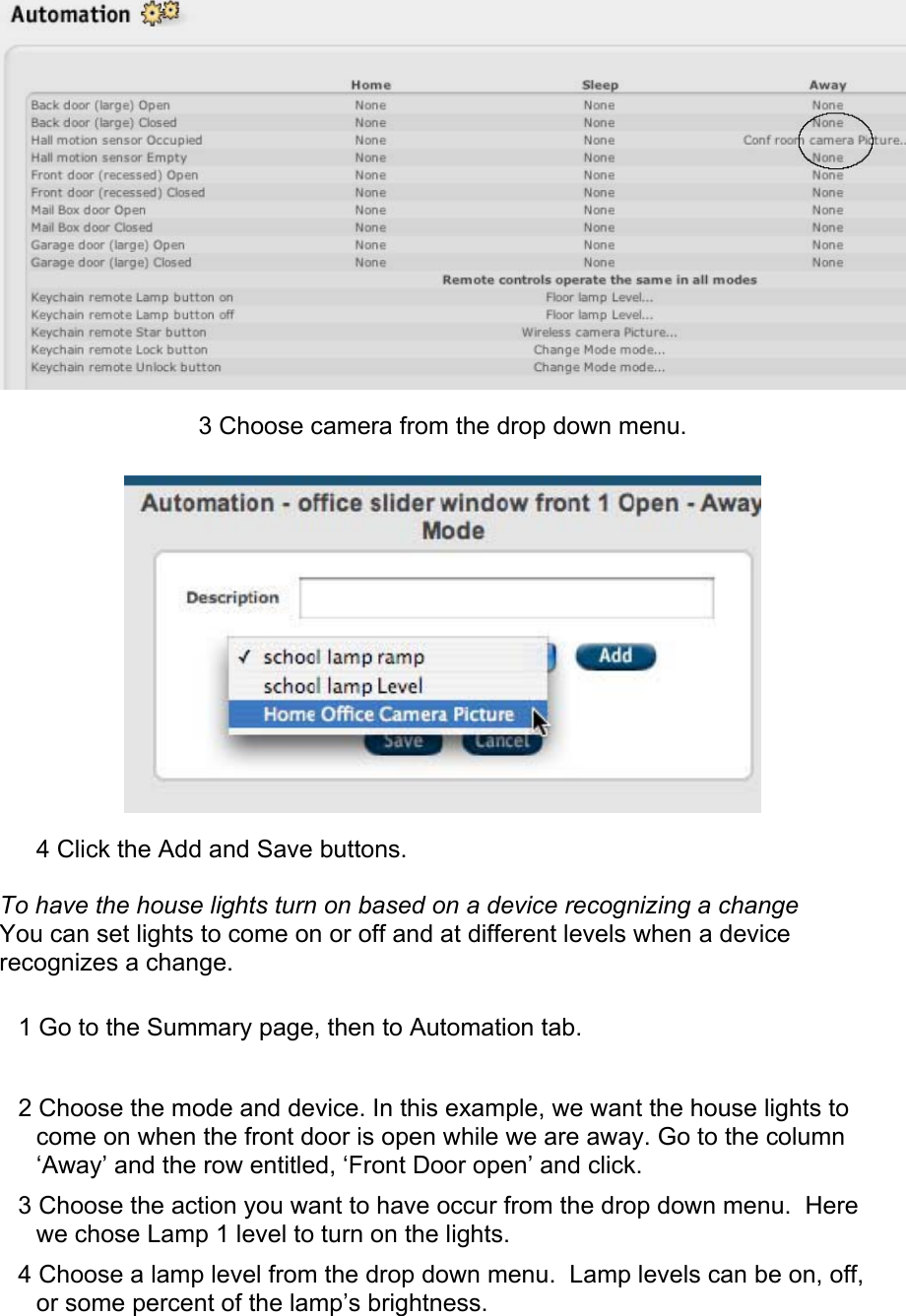  3 Choose camera from the drop down menu.   4 Click the Add and Save buttons.  To have the house lights turn on based on a device recognizing a change  You can set lights to come on or off and at different levels when a device recognizes a change.  1 Go to the Summary page, then to Automation tab.  2 Choose the mode and device. In this example, we want the house lights to come on when the front door is open while we are away. Go to the column ‘Away’ and the row entitled, ‘Front Door open’ and click.  3 Choose the action you want to have occur from the drop down menu.  Here we chose Lamp 1 level to turn on the lights.  4 Choose a lamp level from the drop down menu.  Lamp levels can be on, off, or some percent of the lamp’s brightness.  