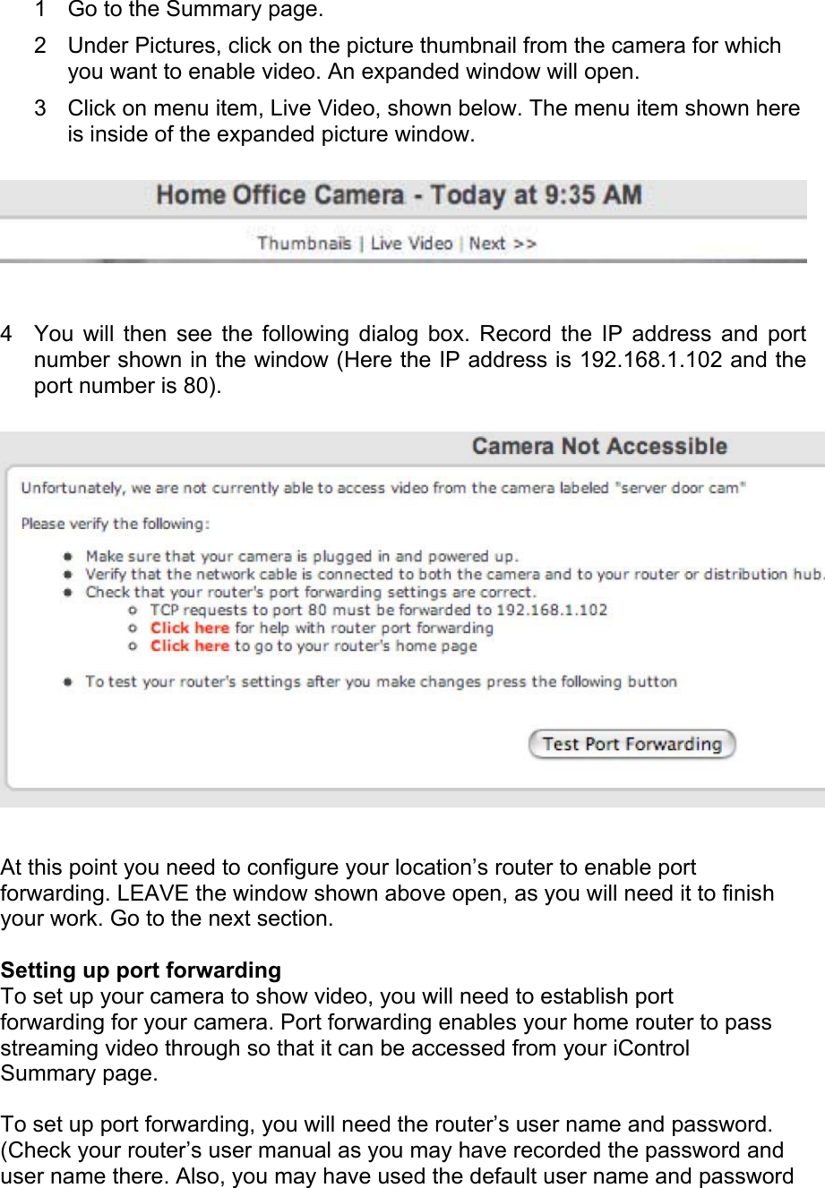 1  Go to the Summary page.  2  Under Pictures, click on the picture thumbnail from the camera for which you want to enable video. An expanded window will open.  3  Click on menu item, Live Video, shown below. The menu item shown here is inside of the expanded picture window.   4  You will then see the following dialog box. Record the IP address and port number shown in the window (Here the IP address is 192.168.1.102 and the port number is 80).   At this point you need to configure your location’s router to enable port forwarding. LEAVE the window shown above open, as you will need it to finish your work. Go to the next section.  Setting up port forwarding  To set up your camera to show video, you will need to establish port forwarding for your camera. Port forwarding enables your home router to pass streaming video through so that it can be accessed from your iControl Summary page.  To set up port forwarding, you will need the router’s user name and password. (Check your router’s user manual as you may have recorded the password and user name there. Also, you may have used the default user name and password 