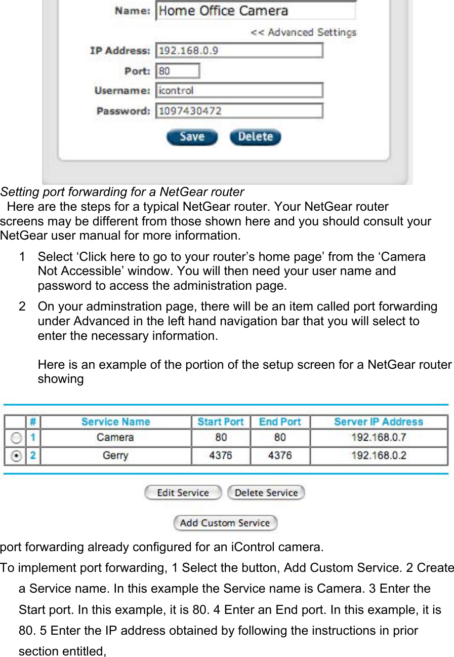  Setting port forwarding for a NetGear router  Here are the steps for a typical NetGear router. Your NetGear router screens may be different from those shown here and you should consult your NetGear user manual for more information.  1  Select ‘Click here to go to your router’s home page’ from the ‘Camera Not Accessible’ window. You will then need your user name and password to access the administration page.  2  On your adminstration page, there will be an item called port forwarding under Advanced in the left hand navigation bar that you will select to enter the necessary information.  Here is an example of the portion of the setup screen for a NetGear router showing   port forwarding already configured for an iControl camera.  To implement port forwarding, 1 Select the button, Add Custom Service. 2 Create a Service name. In this example the Service name is Camera. 3 Enter the Start port. In this example, it is 80. 4 Enter an End port. In this example, it is 80. 5 Enter the IP address obtained by following the instructions in prior section entitled,  