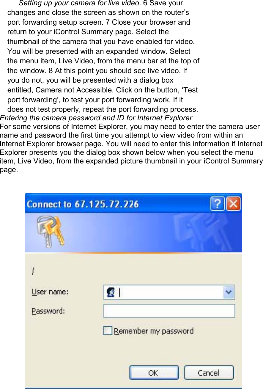 Setting up your camera for live video. 6 Save your changes and close the screen as shown on the router’s port forwarding setup screen. 7 Close your browser and return to your iControl Summary page. Select the thumbnail of the camera that you have enabled for video. You will be presented with an expanded window. Select the menu item, Live Video, from the menu bar at the top of the window. 8 At this point you should see live video. If you do not, you will be presented with a dialog box entitled, Camera not Accessible. Click on the button, ‘Test port forwarding’, to test your port forwarding work. If it does not test properly, repeat the port forwarding process.  Entering the camera password and ID for Internet Explorer  For some versions of Internet Explorer, you may need to enter the camera user name and password the first time you attempt to view video from within an Internet Explorer browser page. You will need to enter this information if Internet Explorer presents you the dialog box shown below when you select the menu item, Live Video, from the expanded picture thumbnail in your iControl Summary page.   