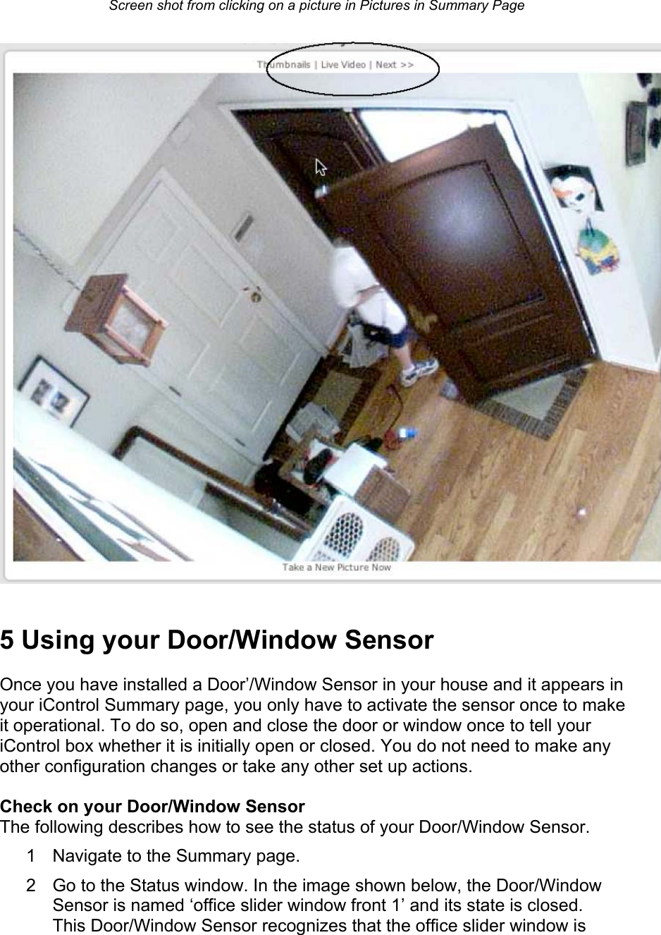 Screen shot from clicking on a picture in Pictures in Summary Page   5 Using your Door/Window Sensor  Once you have installed a Door’/Window Sensor in your house and it appears in your iControl Summary page, you only have to activate the sensor once to make it operational. To do so, open and close the door or window once to tell your iControl box whether it is initially open or closed. You do not need to make any other configuration changes or take any other set up actions.  Check on your Door/Window Sensor  The following describes how to see the status of your Door/Window Sensor.  1  Navigate to the Summary page.  2  Go to the Status window. In the image shown below, the Door/Window Sensor is named ‘office slider window front 1’ and its state is closed. This Door/Window Sensor recognizes that the office slider window is 