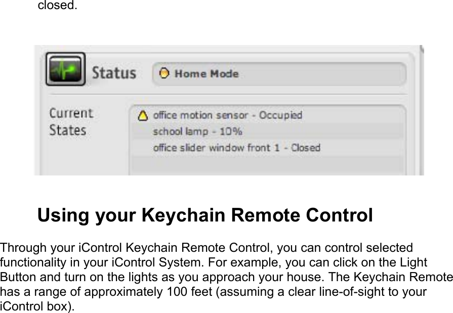 closed.   Using your Keychain Remote Control  Through your iControl Keychain Remote Control, you can control selected functionality in your iControl System. For example, you can click on the Light Button and turn on the lights as you approach your house. The Keychain Remote has a range of approximately 100 feet (assuming a clear line-of-sight to your iControl box).  