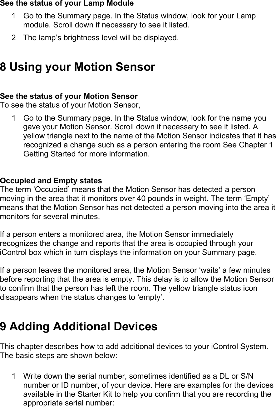  See the status of your Lamp Module  1  Go to the Summary page. In the Status window, look for your Lamp module. Scroll down if necessary to see it listed.  2  The lamp’s brightness level will be displayed.  8 Using your Motion Sensor  See the status of your Motion Sensor  To see the status of your Motion Sensor,  1  Go to the Summary page. In the Status window, look for the name you gave your Motion Sensor. Scroll down if necessary to see it listed. A yellow triangle next to the name of the Motion Sensor indicates that it has recognized a change such as a person entering the room See Chapter 1 Getting Started for more information.  Occupied and Empty states  The term ‘Occupied’ means that the Motion Sensor has detected a person moving in the area that it monitors over 40 pounds in weight. The term ‘Empty’ means that the Motion Sensor has not detected a person moving into the area it monitors for several minutes.  If a person enters a monitored area, the Motion Sensor immediately recognizes the change and reports that the area is occupied through your iControl box which in turn displays the information on your Summary page.  If a person leaves the monitored area, the Motion Sensor ‘waits’ a few minutes before reporting that the area is empty. This delay is to allow the Motion Sensor to confirm that the person has left the room. The yellow triangle status icon disappears when the status changes to ‘empty’.  9 Adding Additional Devices  This chapter describes how to add additional devices to your iControl System. The basic steps are shown below:  1  Write down the serial number, sometimes identified as a DL or S/N number or ID number, of your device. Here are examples for the devices available in the Starter Kit to help you confirm that you are recording the appropriate serial number:  