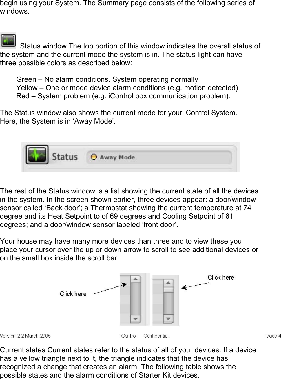 begin using your System. The Summary page consists of the following series of windows.   Status window The top portion of this window indicates the overall status of the system and the current mode the system is in. The status light can have three possible colors as described below:  Green – No alarm conditions. System operating normally Yellow – One or mode device alarm conditions (e.g. motion detected) Red – System problem (e.g. iControl box communication problem).  The Status window also shows the current mode for your iControl System. Here, the System is in ‘Away Mode’.   The rest of the Status window is a list showing the current state of all the devices in the system. In the screen shown earlier, three devices appear: a door/window sensor called ‘Back door’; a Thermostat showing the current temperature at 74 degree and its Heat Setpoint to of 69 degrees and Cooling Setpoint of 61 degrees; and a door/window sensor labeled ‘front door’.  Your house may have many more devices than three and to view these you place your cursor over the up or down arrow to scroll to see additional devices or on the small box inside the scroll bar.   Current states Current states refer to the status of all of your devices. If a device has a yellow triangle next to it, the triangle indicates that the device has recognized a change that creates an alarm. The following table shows the possible states and the alarm conditions of Starter Kit devices.  
