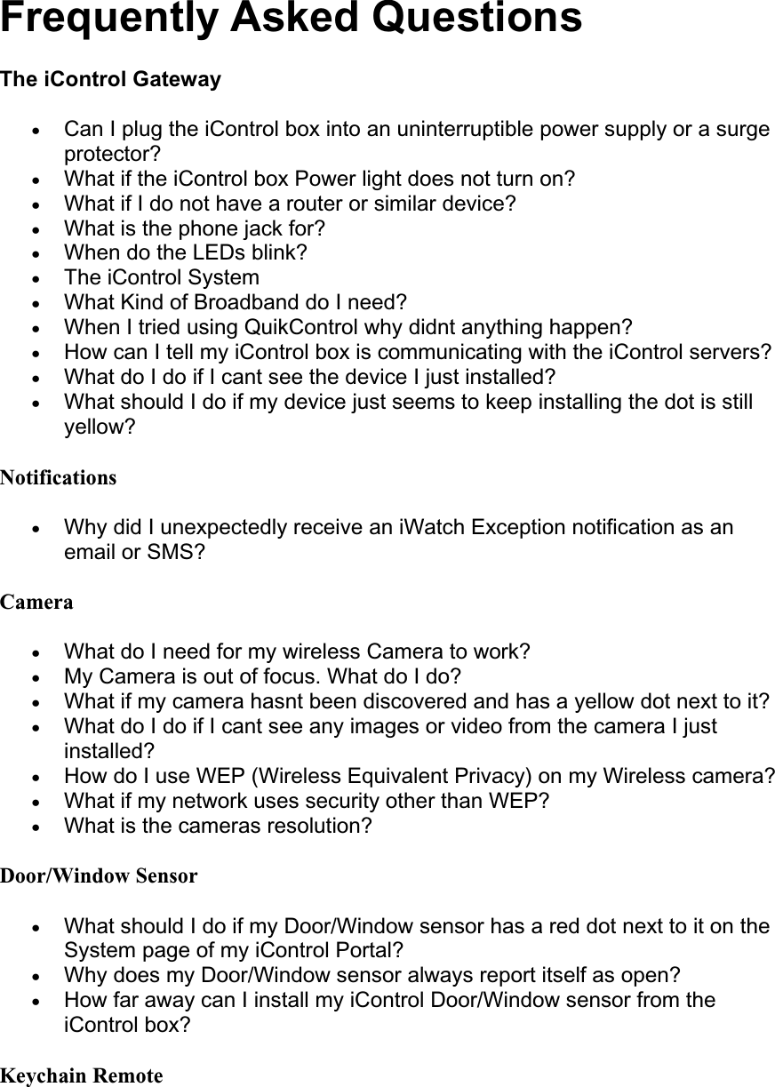 Frequently Asked Questions  The iControl GatewayxCan I plug the iControl box into an uninterruptible power supply or a surge protector?xWhat if the iControl box Power light does not turn on? xWhat if I do not have a router or similar device? xWhat is the phone jack for? xWhen do the LEDs blink? xThe iControl System xWhat Kind of Broadband do I need? xWhen I tried using QuikControl why didnt anything happen? xHow can I tell my iControl box is communicating with the iControl servers? xWhat do I do if I cant see the device I just installed? xWhat should I do if my device just seems to keep installing the dot is still yellow? NotificationsxWhy did I unexpectedly receive an iWatch Exception notification as an email or SMS? CameraxWhat do I need for my wireless Camera to work? xMy Camera is out of focus. What do I do? xWhat if my camera hasnt been discovered and has a yellow dot next to it? xWhat do I do if I cant see any images or video from the camera I just installed?xHow do I use WEP (Wireless Equivalent Privacy) on my Wireless camera? xWhat if my network uses security other than WEP? xWhat is the cameras resolution? Door/Window SensorxWhat should I do if my Door/Window sensor has a red dot next to it on the System page of my iControl Portal? xWhy does my Door/Window sensor always report itself as open? xHow far away can I install my iControl Door/Window sensor from the iControl box? Keychain Remote