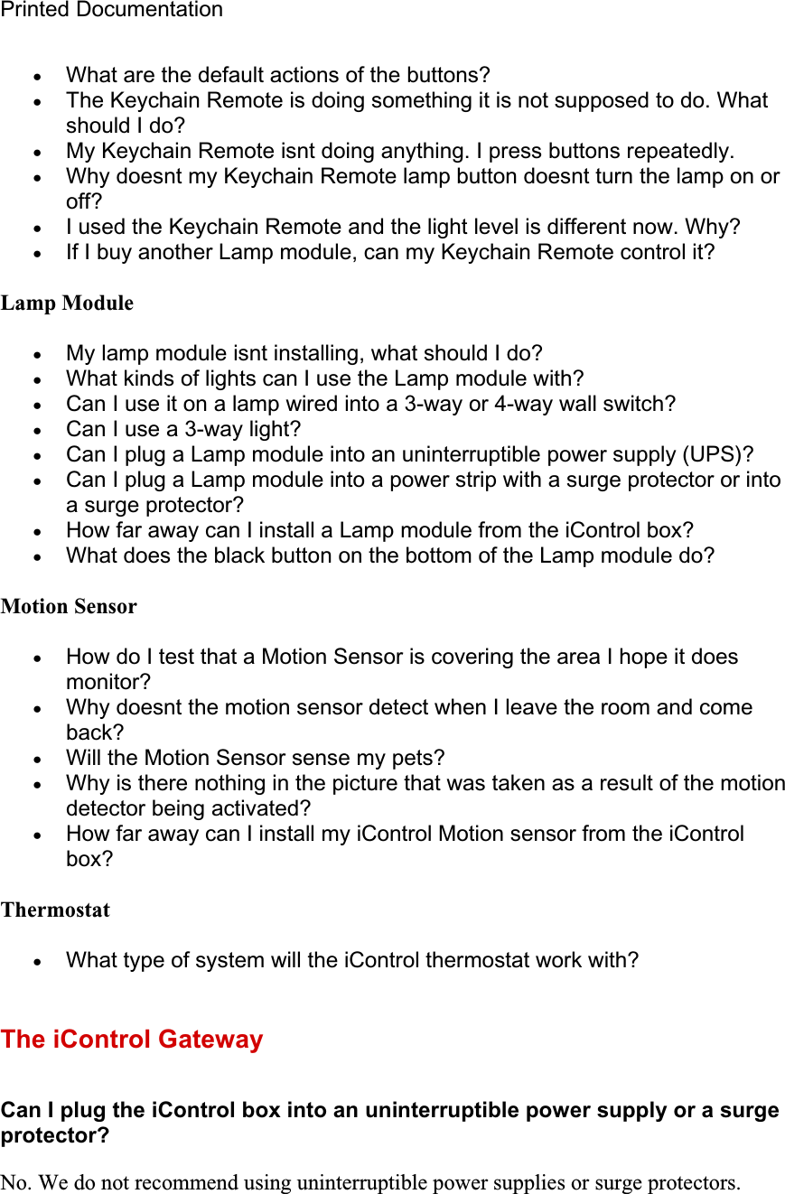 Printed Documentation xWhat are the default actions of the buttons? xThe Keychain Remote is doing something it is not supposed to do. What should I do? xMy Keychain Remote isnt doing anything. I press buttons repeatedly. xWhy doesnt my Keychain Remote lamp button doesnt turn the lamp on or off?xI used the Keychain Remote and the light level is different now. Why? xIf I buy another Lamp module, can my Keychain Remote control it? Lamp ModulexMy lamp module isnt installing, what should I do? xWhat kinds of lights can I use the Lamp module with? xCan I use it on a lamp wired into a 3-way or 4-way wall switch? xCan I use a 3-way light? xCan I plug a Lamp module into an uninterruptible power supply (UPS)? xCan I plug a Lamp module into a power strip with a surge protector or into a surge protector? xHow far away can I install a Lamp module from the iControl box? xWhat does the black button on the bottom of the Lamp module do? Motion SensorxHow do I test that a Motion Sensor is covering the area I hope it does monitor?xWhy doesnt the motion sensor detect when I leave the room and come back?xWill the Motion Sensor sense my pets? xWhy is there nothing in the picture that was taken as a result of the motion detector being activated? xHow far away can I install my iControl Motion sensor from the iControl box?ThermostatxWhat type of system will the iControl thermostat work with? The iControl Gateway Can I plug the iControl box into an uninterruptible power supply or a surge protector?No. We do not recommend using uninterruptible power supplies or surge protectors.