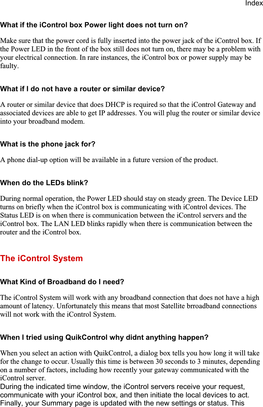 IndexWhat if the iControl box Power light does not turn on? Make sure that the power cord is fully inserted into the power jack of the iControl box. If the Power LED in the front of the box still does not turn on, there may be a problem with your electrical connection. In rare instances, the iControl box or power supply may be faulty.What if I do not have a router or similar device? A router or similar device that does DHCP is required so that the iControl Gateway and associated devices are able to get IP addresses. You will plug the router or similar device into your broadband modem.  What is the phone jack for? A phone dial-up option will be available in a future version of the product.  When do the LEDs blink? During normal operation, the Power LED should stay on steady green. The Device LED turns on briefly when the iControl box is communicating with iControl devices. The Status LED is on when there is communication between the iControl servers and the iControl box. The LAN LED blinks rapidly when there is communication between the router and the iControl box.The iControl System What Kind of Broadband do I need? The iControl System will work with any broadband connection that does not have a high amount of latency. Unfortunately this means that most Satellite brroadband connections will not work with the iControl System.  When I tried using QuikControl why didnt anything happen? When you select an action with QuikControl, a dialog box tells you how long it will take for the change to occur. Usually this time is between 30 seconds to 3 minutes, depending on a number of factors, including how recently your gateway communicated with the iControl server. During the indicated time window, the iControl servers receive your request, communicate with your iControl box, and then initiate the local devices to act. Finally, your Summary page is updated with the new settings or status. This 