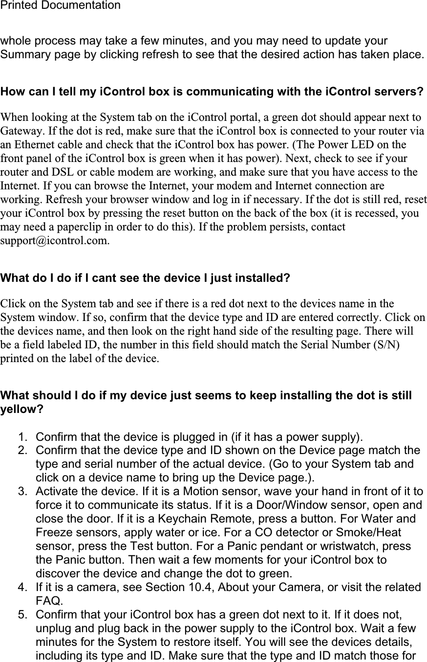 Printed Documentation whole process may take a few minutes, and you may need to update your Summary page by clicking refresh to see that the desired action has taken place.How can I tell my iControl box is communicating with the iControl servers? When looking at the System tab on the iControl portal, a green dot should appear next to Gateway. If the dot is red, make sure that the iControl box is connected to your router via an Ethernet cable and check that the iControl box has power. (The Power LED on the front panel of the iControl box is green when it has power). Next, check to see if your router and DSL or cable modem are working, and make sure that you have access to the Internet. If you can browse the Internet, your modem and Internet connection are working. Refresh your browser window and log in if necessary. If the dot is still red, reset your iControl box by pressing the reset button on the back of the box (it is recessed, you may need a paperclip in order to do this). If the problem persists, contact support@icontrol.com.  What do I do if I cant see the device I just installed? Click on the System tab and see if there is a red dot next to the devices name in the System window. If so, confirm that the device type and ID are entered correctly. Click on the devices name, and then look on the right hand side of the resulting page. There will be a field labeled ID, the number in this field should match the Serial Number (S/N) printed on the label of the device.What should I do if my device just seems to keep installing the dot is still yellow? 1.  Confirm that the device is plugged in (if it has a power supply). 2.  Confirm that the device type and ID shown on the Device page match the type and serial number of the actual device. (Go to your System tab and click on a device name to bring up the Device page.). 3.  Activate the device. If it is a Motion sensor, wave your hand in front of it to force it to communicate its status. If it is a Door/Window sensor, open and close the door. If it is a Keychain Remote, press a button. For Water and Freeze sensors, apply water or ice. For a CO detector or Smoke/Heat sensor, press the Test button. For a Panic pendant or wristwatch, press the Panic button. Then wait a few moments for your iControl box to discover the device and change the dot to green. 4.  If it is a camera, see Section 10.4, About your Camera, or visit the related FAQ.5.  Confirm that your iControl box has a green dot next to it. If it does not, unplug and plug back in the power supply to the iControl box. Wait a few minutes for the System to restore itself. You will see the devices details, including its type and ID. Make sure that the type and ID match those for 