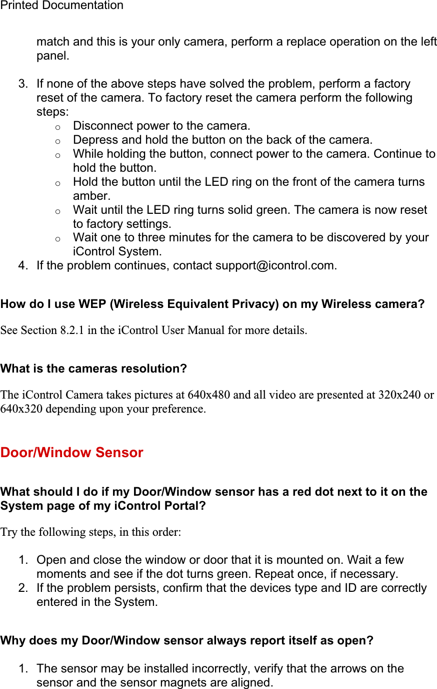 Printed Documentation match and this is your only camera, perform a replace operation on the left panel.3.  If none of the above steps have solved the problem, perform a factory reset of the camera. To factory reset the camera perform the following steps:oDisconnect power to the camera. oDepress and hold the button on the back of the camera. oWhile holding the button, connect power to the camera. Continue to hold the button. oHold the button until the LED ring on the front of the camera turns amber.oWait until the LED ring turns solid green. The camera is now reset to factory settings. oWait one to three minutes for the camera to be discovered by your iControl System. 4.  If the problem continues, contact support@icontrol.com. How do I use WEP (Wireless Equivalent Privacy) on my Wireless camera? See Section 8.2.1 in the iControl User Manual for more details.  What is the cameras resolution? The iControl Camera takes pictures at 640x480 and all video are presented at 320x240 or 640x320 depending upon your preference.Door/Window Sensor What should I do if my Door/Window sensor has a red dot next to it on the System page of my iControl Portal? Try the following steps, in this order: 1.  Open and close the window or door that it is mounted on. Wait a few moments and see if the dot turns green. Repeat once, if necessary. 2.  If the problem persists, confirm that the devices type and ID are correctly entered in the System. Why does my Door/Window sensor always report itself as open? 1.  The sensor may be installed incorrectly, verify that the arrows on the sensor and the sensor magnets are aligned. 