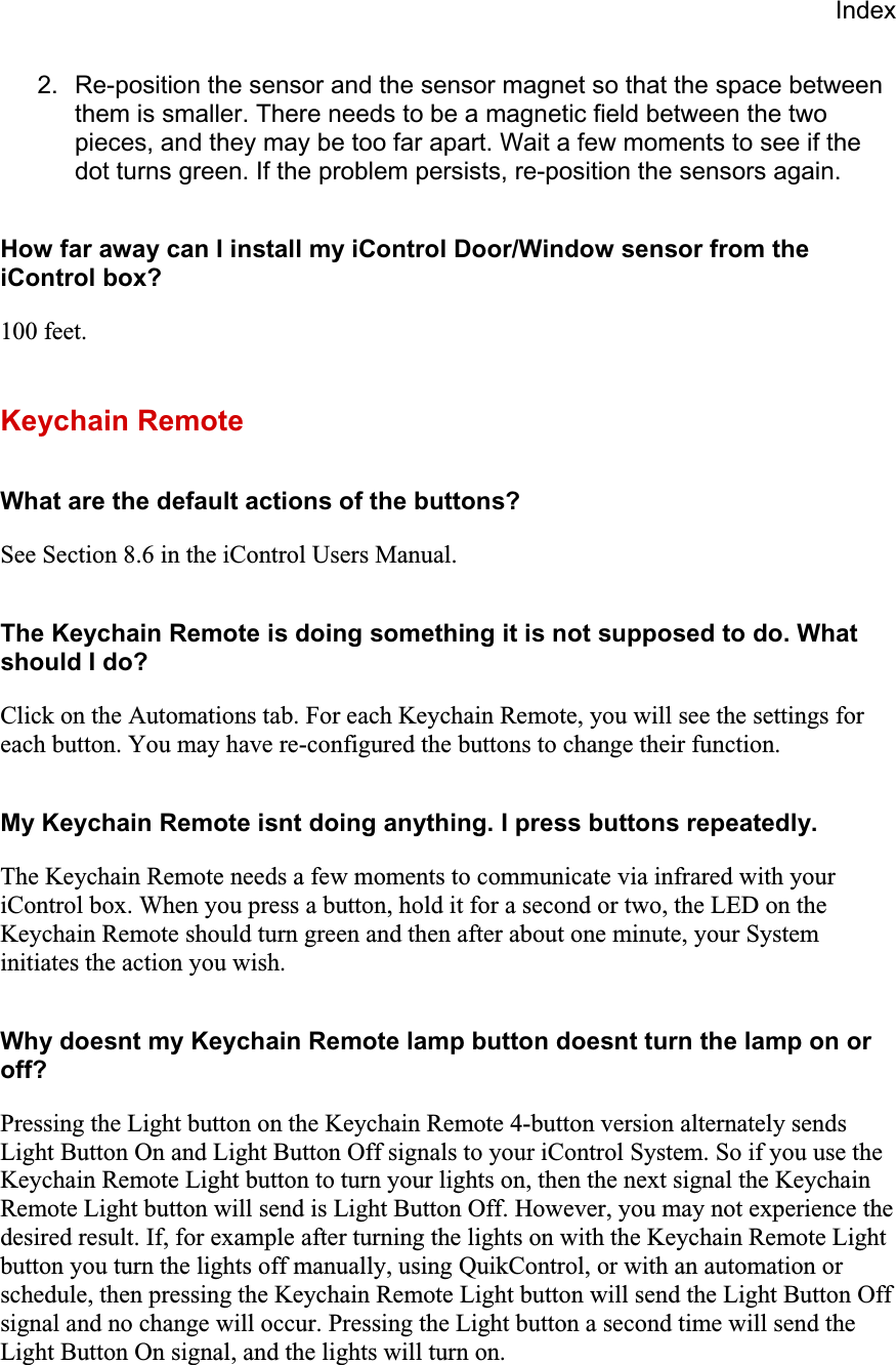 Index2.  Re-position the sensor and the sensor magnet so that the space between them is smaller. There needs to be a magnetic field between the two pieces, and they may be too far apart. Wait a few moments to see if the dot turns green. If the problem persists, re-position the sensors again. How far away can I install my iControl Door/Window sensor from the iControl box? 100 feet.Keychain Remote What are the default actions of the buttons? See Section 8.6 in the iControl Users Manual.The Keychain Remote is doing something it is not supposed to do. What should I do? Click on the Automations tab. For each Keychain Remote, you will see the settings for each button. You may have re-configured the buttons to change their function.  My Keychain Remote isnt doing anything. I press buttons repeatedly. The Keychain Remote needs a few moments to communicate via infrared with your iControl box. When you press a button, hold it for a second or two, the LED on the Keychain Remote should turn green and then after about one minute, your System initiates the action you wish.Why doesnt my Keychain Remote lamp button doesnt turn the lamp on or off?Pressing the Light button on the Keychain Remote 4-button version alternately sends Light Button On and Light Button Off signals to your iControl System. So if you use the Keychain Remote Light button to turn your lights on, then the next signal the Keychain Remote Light button will send is Light Button Off. However, you may not experience the desired result. If, for example after turning the lights on with the Keychain Remote Light button you turn the lights off manually, using QuikControl, or with an automation or schedule, then pressing the Keychain Remote Light button will send the Light Button Off signal and no change will occur. Pressing the Light button a second time will send the Light Button On signal, and the lights will turn on.  