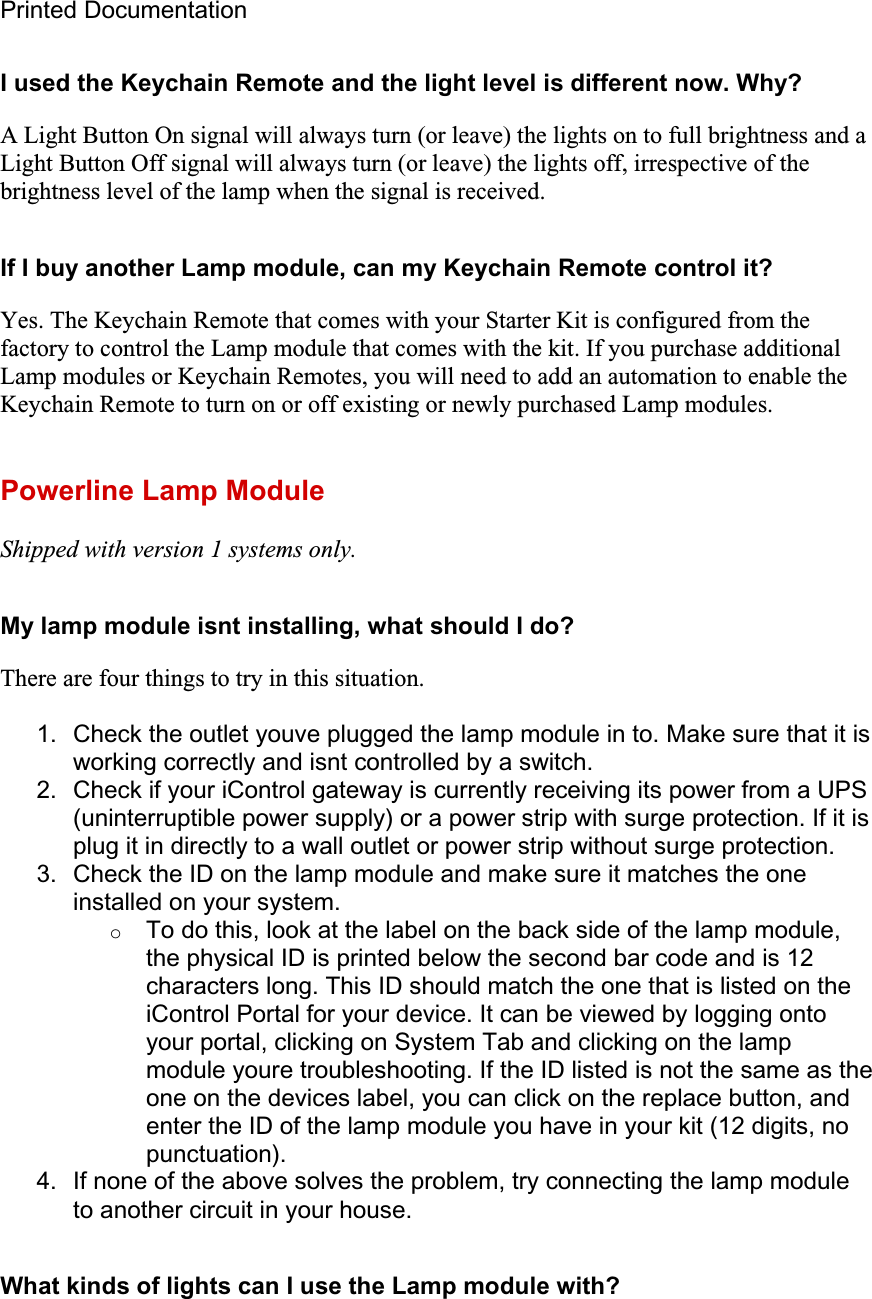 Printed Documentation I used the Keychain Remote and the light level is different now. Why? A Light Button On signal will always turn (or leave) the lights on to full brightness and a Light Button Off signal will always turn (or leave) the lights off, irrespective of the brightness level of the lamp when the signal is received.If I buy another Lamp module, can my Keychain Remote control it? Yes. The Keychain Remote that comes with your Starter Kit is configured from the factory to control the Lamp module that comes with the kit. If you purchase additional Lamp modules or Keychain Remotes, you will need to add an automation to enable the Keychain Remote to turn on or off existing or newly purchased Lamp modules.  Powerline Lamp Module Shipped with version 1 systems only.My lamp module isnt installing, what should I do? There are four things to try in this situation. 1.  Check the outlet youve plugged the lamp module in to. Make sure that it is working correctly and isnt controlled by a switch. 2.  Check if your iControl gateway is currently receiving its power from a UPS (uninterruptible power supply) or a power strip with surge protection. If it is plug it in directly to a wall outlet or power strip without surge protection. 3.  Check the ID on the lamp module and make sure it matches the one installed on your system. oTo do this, look at the label on the back side of the lamp module, the physical ID is printed below the second bar code and is 12 characters long. This ID should match the one that is listed on the iControl Portal for your device. It can be viewed by logging onto your portal, clicking on System Tab and clicking on the lamp module youre troubleshooting. If the ID listed is not the same as the one on the devices label, you can click on the replace button, and enter the ID of the lamp module you have in your kit (12 digits, no punctuation).4.  If none of the above solves the problem, try connecting the lamp module to another circuit in your house. What kinds of lights can I use the Lamp module with? 