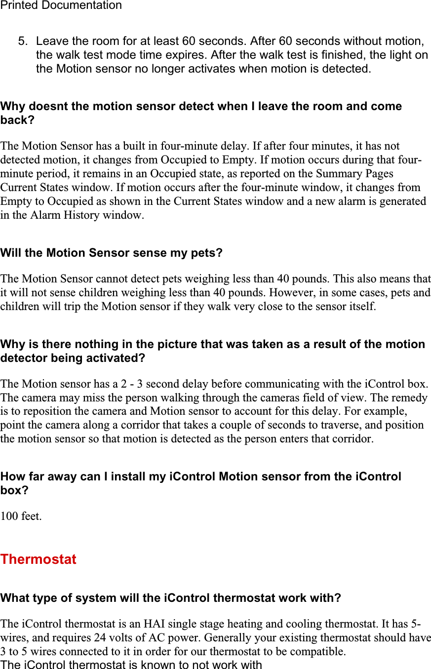 Printed Documentation 5.  Leave the room for at least 60 seconds. After 60 seconds without motion, the walk test mode time expires. After the walk test is finished, the light on the Motion sensor no longer activates when motion is detected. Why doesnt the motion sensor detect when I leave the room and come back?The Motion Sensor has a built in four-minute delay. If after four minutes, it has not detected motion, it changes from Occupied to Empty. If motion occurs during that four-minute period, it remains in an Occupied state, as reported on the Summary Pages Current States window. If motion occurs after the four-minute window, it changes from Empty to Occupied as shown in the Current States window and a new alarm is generated in the Alarm History window.Will the Motion Sensor sense my pets? The Motion Sensor cannot detect pets weighing less than 40 pounds. This also means that it will not sense children weighing less than 40 pounds. However, in some cases, pets and children will trip the Motion sensor if they walk very close to the sensor itself.Why is there nothing in the picture that was taken as a result of the motion detector being activated? The Motion sensor has a 2 - 3 second delay before communicating with the iControl box. The camera may miss the person walking through the cameras field of view. The remedy is to reposition the camera and Motion sensor to account for this delay. For example, point the camera along a corridor that takes a couple of seconds to traverse, and position the motion sensor so that motion is detected as the person enters that corridor.How far away can I install my iControl Motion sensor from the iControl box?100 feet.ThermostatWhat type of system will the iControl thermostat work with? The iControl thermostat is an HAI single stage heating and cooling thermostat. It has 5-wires, and requires 24 volts of AC power. Generally your existing thermostat should have 3 to 5 wires connected to it in order for our thermostat to be compatible. The iControl thermostat is known to not work with 