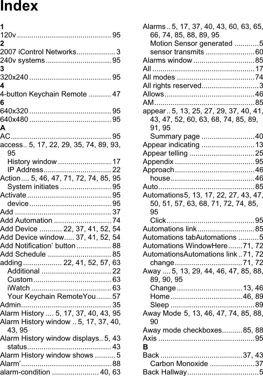 Index1120v .............................................. 95 22007 iControl Networks................... 3 240v systems................................ 95 3320x240 ........................................ 95 44-button Keychain Remote ........... 47 6640x320 ........................................ 95 640x480 ........................................ 95 AAC................................................. 95 access.. 5, 17, 22, 29, 35, 74, 89, 93, 95History window .......................... 17 IP Address................................. 22 Action.... 5, 46, 47, 71, 72, 74, 85, 95 System initiates ......................... 95 Activate ......................................... 95 device........................................ 95 Add ............................................... 37 Add Automation ............................ 74 Add Device ........... 22, 37, 41, 52, 54 Add Device window..... 37, 41, 52, 54 Add Notification’ button ................. 88 Add Schedule ............................... 85 adding ................... 22, 41, 52, 57, 63 Additional .................................. 22 Custom...................................... 63 iWatch ....................................... 63 Your Keychain RemoteYou ....... 57 Admin............................................ 35 Alarm History .... 5, 17, 37, 40, 43, 95 Alarm History window .. 5, 17, 37, 40, 43, 95 Alarm History window displays.. 5, 43 status......................................... 43 Alarm History window shows .......... 5 Alarm’............................................ 88 alarm-condition ....................... 40, 63 Alarms .. 5, 17, 37, 40, 43, 60, 63, 65, 66, 74, 85, 88, 89, 95 Motion Sensor generated ............5 sensor transmits ........................60 Alarms window ..............................85 All ..................................................17 All modes ......................................74 All rights reserved............................3 Allows............................................46 AM.................................................85 appear .. 5, 13, 25, 27, 29, 37, 40, 41, 43, 47, 52, 60, 63, 68, 74, 85, 89, 91, 95 Summary page ..........................40 Appear indicating ..........................13 Appear telling ................................25 Appendix .......................................95 Approach.......................................46 house.........................................46 Auto...............................................85 Automations5, 13, 17, 22, 27, 43, 47, 50, 51, 57, 63, 68, 71, 72, 74, 85, 95Click...........................................95 Automations link............................85 Automations tabAutomations ..........5 Automations WindowHere.......71, 72 AutomationsAutomations link ..71, 72 change.................................71, 72 Away .... 5, 13, 29, 44, 46, 47, 85, 88, 89, 90, 95 Change ................................13, 46 Home ...................................46, 89 Sleep .........................................89 Away Mode 5, 13, 46, 47, 74, 85, 88, 90Away mode checkboxes..........85, 88 Axis ...............................................95 BBack ........................................37, 43 Carbon Monoxide ......................37 Back Hallway...................................5 
