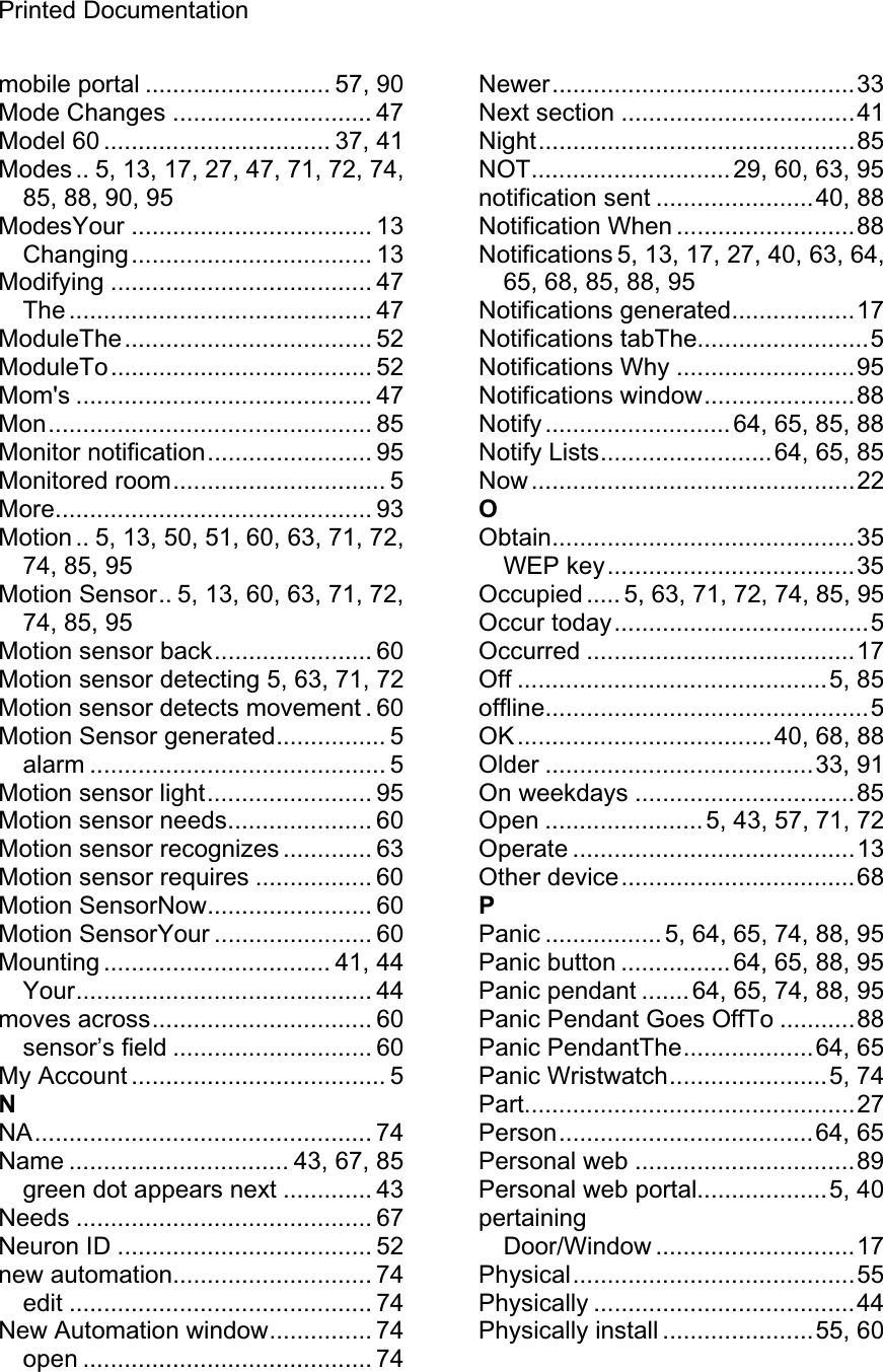 Printed Documentation mobile portal ........................... 57, 90 Mode Changes ............................. 47Model 60 ................................. 37, 41 Modes .. 5, 13, 17, 27, 47, 71, 72, 74, 85, 88, 90, 95 ModesYour ................................... 13 Changing................................... 13 Modifying ...................................... 47 The ............................................ 47 ModuleThe.................................... 52 ModuleTo...................................... 52 Mom&apos;s ........................................... 47 Mon............................................... 85 Monitor notification........................ 95 Monitored room............................... 5 More.............................................. 93 Motion .. 5, 13, 50, 51, 60, 63, 71, 72, 74, 85, 95 Motion Sensor.. 5, 13, 60, 63, 71, 72, 74, 85, 95 Motion sensor back....................... 60 Motion sensor detecting 5, 63, 71, 72 Motion sensor detects movement . 60 Motion Sensor generated................ 5 alarm ........................................... 5 Motion sensor light........................ 95 Motion sensor needs..................... 60 Motion sensor recognizes ............. 63 Motion sensor requires ................. 60 Motion SensorNow........................ 60 Motion SensorYour ....................... 60 Mounting ................................. 41, 44 Your........................................... 44 moves across................................ 60 sensor’s field ............................. 60 My Account ..................................... 5 NNA................................................. 74 Name ................................ 43, 67, 85 green dot appears next ............. 43 Needs ........................................... 67 Neuron ID ..................................... 52 new automation............................. 74 edit ............................................ 74 New Automation window............... 74 open .......................................... 74Newer............................................33 Next section ..................................41 Night..............................................85 NOT.............................29, 60, 63, 95 notification sent .......................40, 88 Notification When ..........................88 Notifications 5, 13, 17, 27, 40, 63, 64, 65, 68, 85, 88, 95 Notifications generated..................17 Notifications tabThe.........................5 Notifications Why ..........................95 Notifications window......................88 Notify ........................... 64, 65, 85, 88 Notify Lists.........................64, 65, 85 Now ...............................................22 OObtain............................................35 WEP key....................................35 Occupied ..... 5, 63, 71, 72, 74, 85, 95 Occur today.....................................5 Occurred .......................................17 Off .............................................5, 85 offline...............................................5 OK.....................................40, 68, 88 Older .......................................33, 91 On weekdays ................................85 Open .......................5, 43, 57, 71, 72 Operate .........................................13 Other device..................................68 PPanic ................. 5, 64, 65, 74, 88, 95 Panic button ................ 64, 65, 88, 95 Panic pendant .......64, 65, 74, 88, 95 Panic Pendant Goes OffTo ...........88 Panic PendantThe...................64, 65 Panic Wristwatch.......................5, 74 Part................................................27 Person.....................................64, 65 Personal web ................................89 Personal web portal...................5, 40 pertainingDoor/Window .............................17 Physical.........................................55 Physically ......................................44 Physically install ......................55, 60 