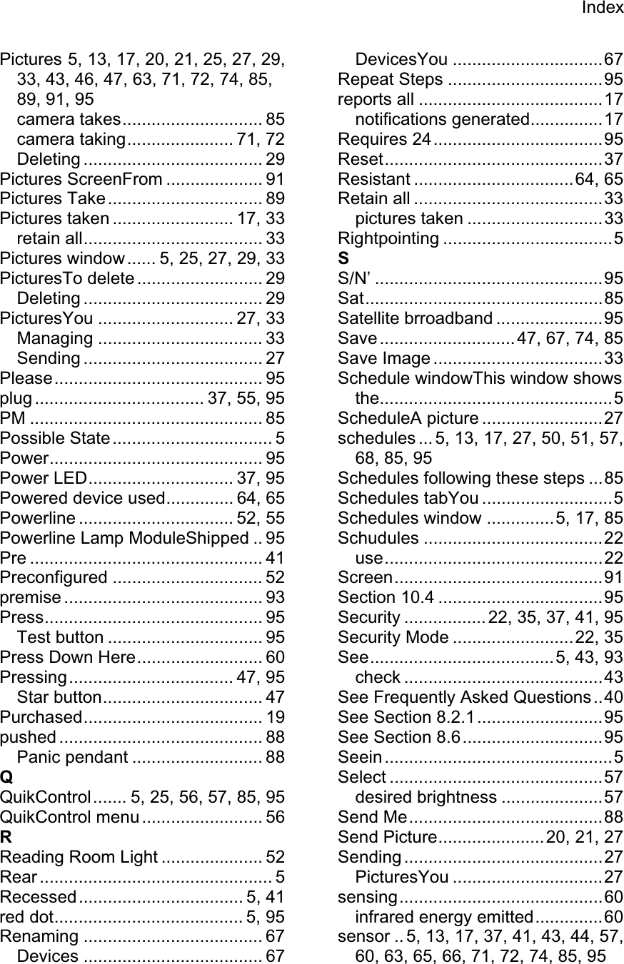 IndexPictures 5, 13, 17, 20, 21, 25, 27, 29, 33, 43, 46, 47, 63, 71, 72, 74, 85, 89, 91, 95 camera takes............................. 85 camera taking...................... 71, 72 Deleting ..................................... 29 Pictures ScreenFrom .................... 91 Pictures Take................................ 89 Pictures taken ......................... 17, 33 retain all..................................... 33 Pictures window...... 5, 25, 27, 29, 33 PicturesTo delete .......................... 29 Deleting ..................................... 29 PicturesYou ............................ 27, 33 Managing .................................. 33 Sending ..................................... 27 Please........................................... 95 plug ................................... 37, 55, 95 PM ................................................ 85 Possible State................................. 5 Power............................................ 95 Power LED.............................. 37, 95 Powered device used.............. 64, 65 Powerline ................................ 52, 55 Powerline Lamp ModuleShipped .. 95 Pre ................................................ 41 Preconfigured ............................... 52 premise ......................................... 93 Press............................................. 95 Test button ................................ 95 Press Down Here.......................... 60 Pressing.................................. 47, 95 Star button................................. 47 Purchased..................................... 19 pushed .......................................... 88 Panic pendant ........................... 88 QQuikControl....... 5, 25, 56, 57, 85, 95 QuikControl menu ......................... 56 RReading Room Light ..................... 52 Rear ................................................ 5 Recessed.................................. 5, 41 red dot....................................... 5, 95 Renaming ..................................... 67 Devices ..................................... 67 DevicesYou ...............................67 Repeat Steps ................................95 reports all ......................................17 notifications generated...............17 Requires 24...................................95 Reset.............................................37 Resistant .................................64, 65 Retain all .......................................33 pictures taken ............................33 Rightpointing ...................................5 SS/N’ ...............................................95 Sat.................................................85 Satellite brroadband ......................95 Save ............................ 47, 67, 74, 85 Save Image ...................................33 Schedule windowThis window shows the................................................5 ScheduleA picture .........................27 schedules ... 5, 13, 17, 27, 50, 51, 57, 68, 85, 95 Schedules following these steps ...85 Schedules tabYou ...........................5 Schedules window ..............5, 17, 85 Schudules .....................................22 use.............................................22 Screen...........................................91 Section 10.4 ..................................95 Security ................. 22, 35, 37, 41, 95 Security Mode .........................22, 35 See......................................5, 43, 93 check .........................................43 See Frequently Asked Questions..40 See Section 8.2.1..........................95 See Section 8.6.............................95 Seein ...............................................5 Select ............................................57 desired brightness .....................57 Send Me........................................88 Send Picture......................20, 21, 27 Sending .........................................27 PicturesYou ...............................27 sensing..........................................60 infrared energy emitted..............60 sensor .. 5, 13, 17, 37, 41, 43, 44, 57, 60, 63, 65, 66, 71, 72, 74, 85, 95 