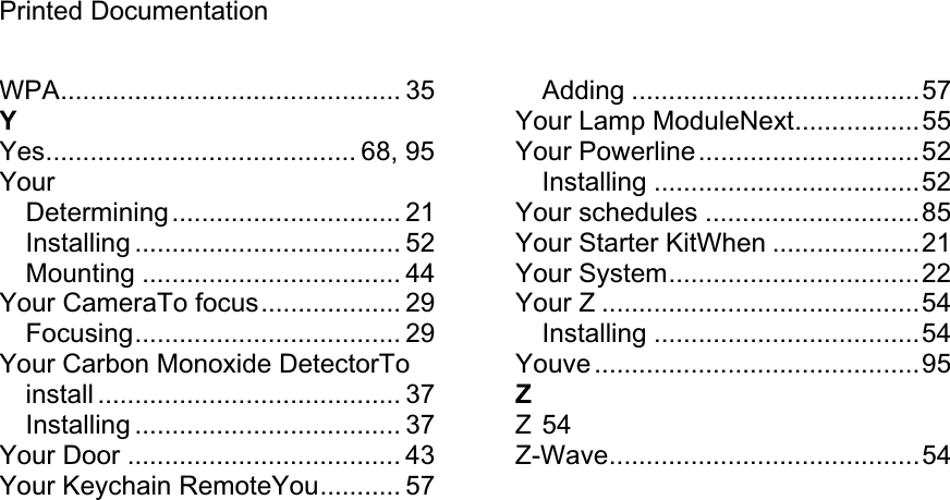 Printed Documentation WPA.............................................. 35 YYes.......................................... 68, 95 YourDetermining............................... 21 Installing .................................... 52 Mounting ................................... 44 Your CameraTo focus................... 29 Focusing.................................... 29 Your Carbon Monoxide DetectorTo install ......................................... 37 Installing .................................... 37 Your Door ..................................... 43 Your Keychain RemoteYou........... 57 Adding .......................................57 Your Lamp ModuleNext.................55 Your Powerline..............................52 Installing ....................................52 Your schedules .............................85 Your Starter KitWhen ....................21 Your System..................................22 Your Z ...........................................54 Installing ....................................54 Youve ............................................95 ZZ 54 Z-Wave..........................................54 