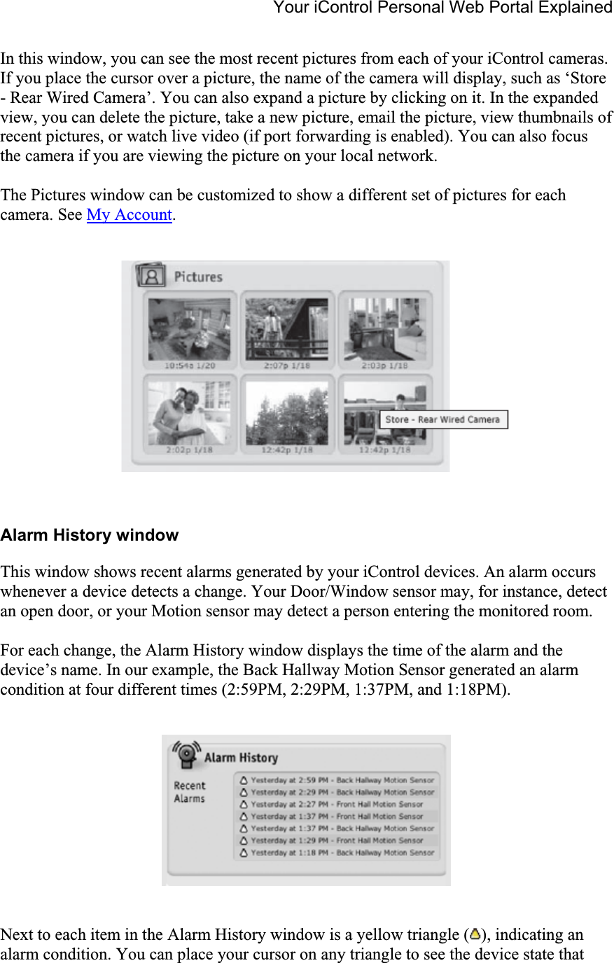 Your iControl Personal Web Portal Explained In this window, you can see the most recent pictures from each of your iControl cameras. If you place the cursor over a picture, the name of the camera will display, such as ‘Store - Rear Wired Camera’. You can also expand a picture by clicking on it. In the expanded view, you can delete the picture, take a new picture, email the picture, view thumbnails of recent pictures, or watch live video (if port forwarding is enabled). You can also focus the camera if you are viewing the picture on your local network. The Pictures window can be customized to show a different set of pictures for each camera. See My Account.Alarm History window This window shows recent alarms generated by your iControl devices. An alarm occurs whenever a device detects a change. Your Door/Window sensor may, for instance, detect an open door, or your Motion sensor may detect a person entering the monitored room. For each change, the Alarm History window displays the time of the alarm and the device’s name. In our example, the Back Hallway Motion Sensor generated an alarm condition at four different times (2:59PM, 2:29PM, 1:37PM, and 1:18PM). Next to each item in the Alarm History window is a yellow triangle ( ), indicating an alarm condition. You can place your cursor on any triangle to see the device state that 