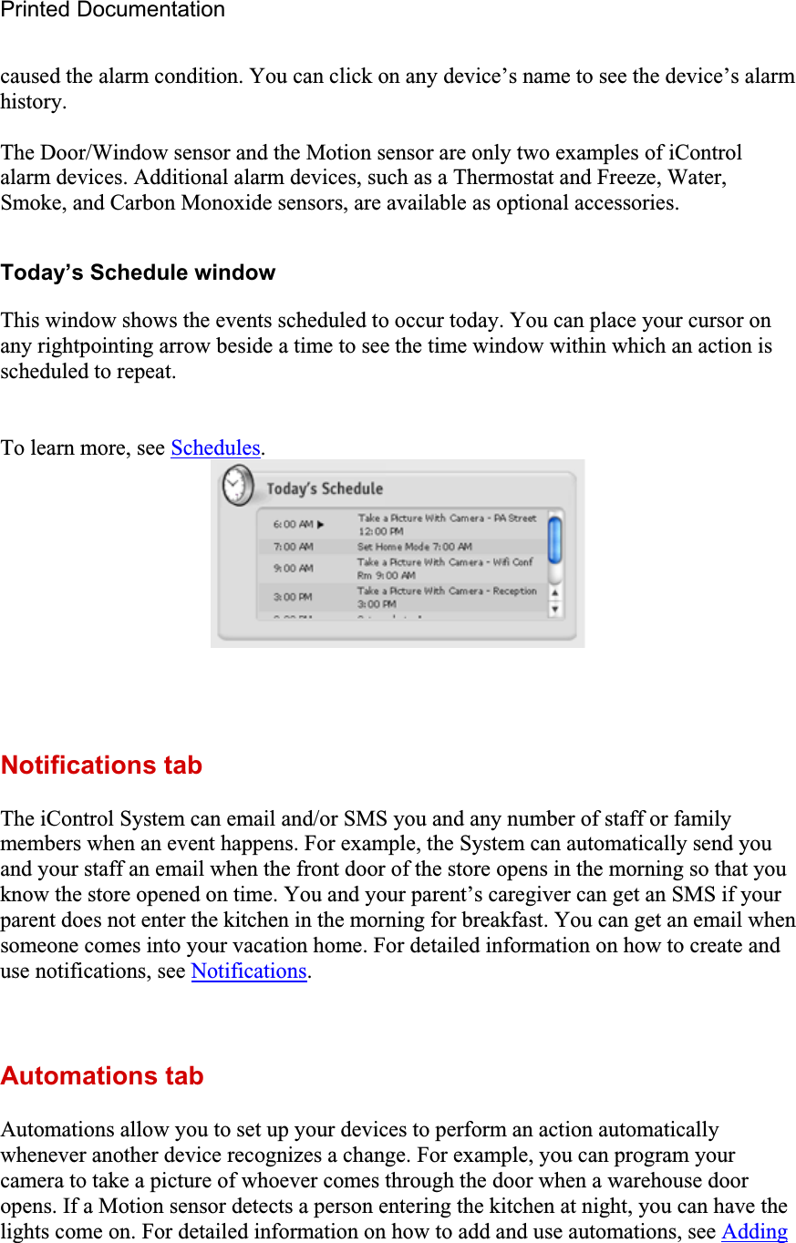 Printed Documentation caused the alarm condition. You can click on any device’s name to see the device’s alarm history.The Door/Window sensor and the Motion sensor are only two examples of iControl alarm devices. Additional alarm devices, such as a Thermostat and Freeze, Water, Smoke, and Carbon Monoxide sensors, are available as optional accessories. Today’s Schedule window This window shows the events scheduled to occur today. You can place your cursor on any rightpointing arrow beside a time to see the time window within which an action is scheduled to repeat. To learn more, see Schedules.Notifications tab The iControl System can email and/or SMS you and any number of staff or family members when an event happens. For example, the System can automatically send you and your staff an email when the front door of the store opens in the morning so that you know the store opened on time. You and your parent’s caregiver can get an SMS if your parent does not enter the kitchen in the morning for breakfast. You can get an email when someone comes into your vacation home. For detailed information on how to create and use notifications, see Notifications.Automations tab Automations allow you to set up your devices to perform an action automatically whenever another device recognizes a change. For example, you can program your camera to take a picture of whoever comes through the door when a warehouse door opens. If a Motion sensor detects a person entering the kitchen at night, you can have the lights come on. For detailed information on how to add and use automations, see Adding