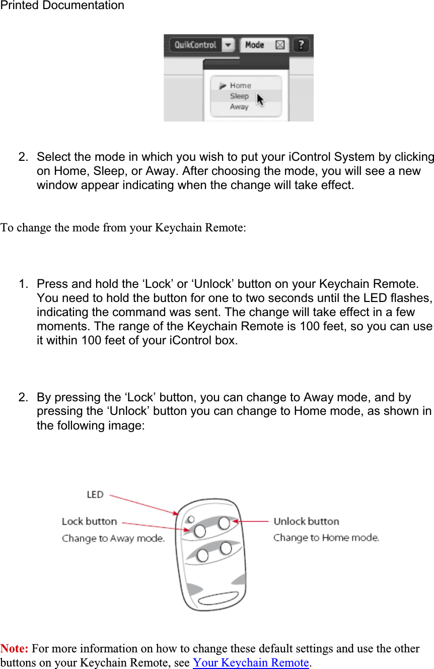 Printed Documentation 2.  Select the mode in which you wish to put your iControl System by clicking on Home, Sleep, or Away. After choosing the mode, you will see a new window appear indicating when the change will take effect. To change the mode from your Keychain Remote: 1.  Press and hold the ‘Lock’ or ‘Unlock’ button on your Keychain Remote. You need to hold the button for one to two seconds until the LED flashes, indicating the command was sent. The change will take effect in a few moments. The range of the Keychain Remote is 100 feet, so you can use it within 100 feet of your iControl box. 2.  By pressing the ‘Lock’ button, you can change to Away mode, and by pressing the ‘Unlock’ button you can change to Home mode, as shown in the following image: Note: For more information on how to change these default settings and use the other buttons on your Keychain Remote, see Your Keychain Remote.