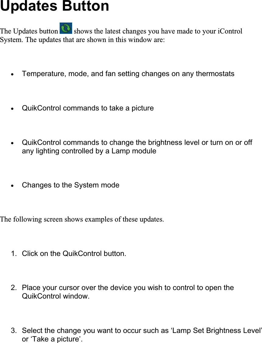 Updates Button The Updates button   shows the latest changes you have made to your iControl System. The updates that are shown in this window are: xTemperature, mode, and fan setting changes on any thermostats xQuikControl commands to take a picture xQuikControl commands to change the brightness level or turn on or off any lighting controlled by a Lamp module xChanges to the System mode The following screen shows examples of these updates. 1.  Click on the QuikControl button. 2.  Place your cursor over the device you wish to control to open the QuikControl window. 3.  Select the change you want to occur such as ‘Lamp Set Brightness Level’ or ‘Take a picture’. 