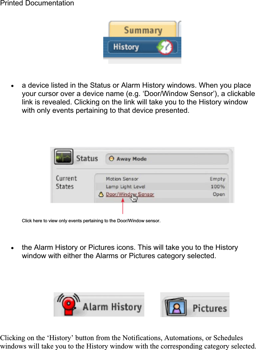 Printed Documentation xa device listed in the Status or Alarm History windows. When you place your cursor over a device name (e.g. ‘Door/Window Sensor’), a clickable link is revealed. Clicking on the link will take you to the History window with only events pertaining to that device presented. Click here to view only events pertaining to the Door/Window sensor. xthe Alarm History or Pictures icons. This will take you to the History window with either the Alarms or Pictures category selected. Clicking on the ‘History’ button from the Notifications, Automations, or Schedules windows will take you to the History window with the corresponding category selected. 