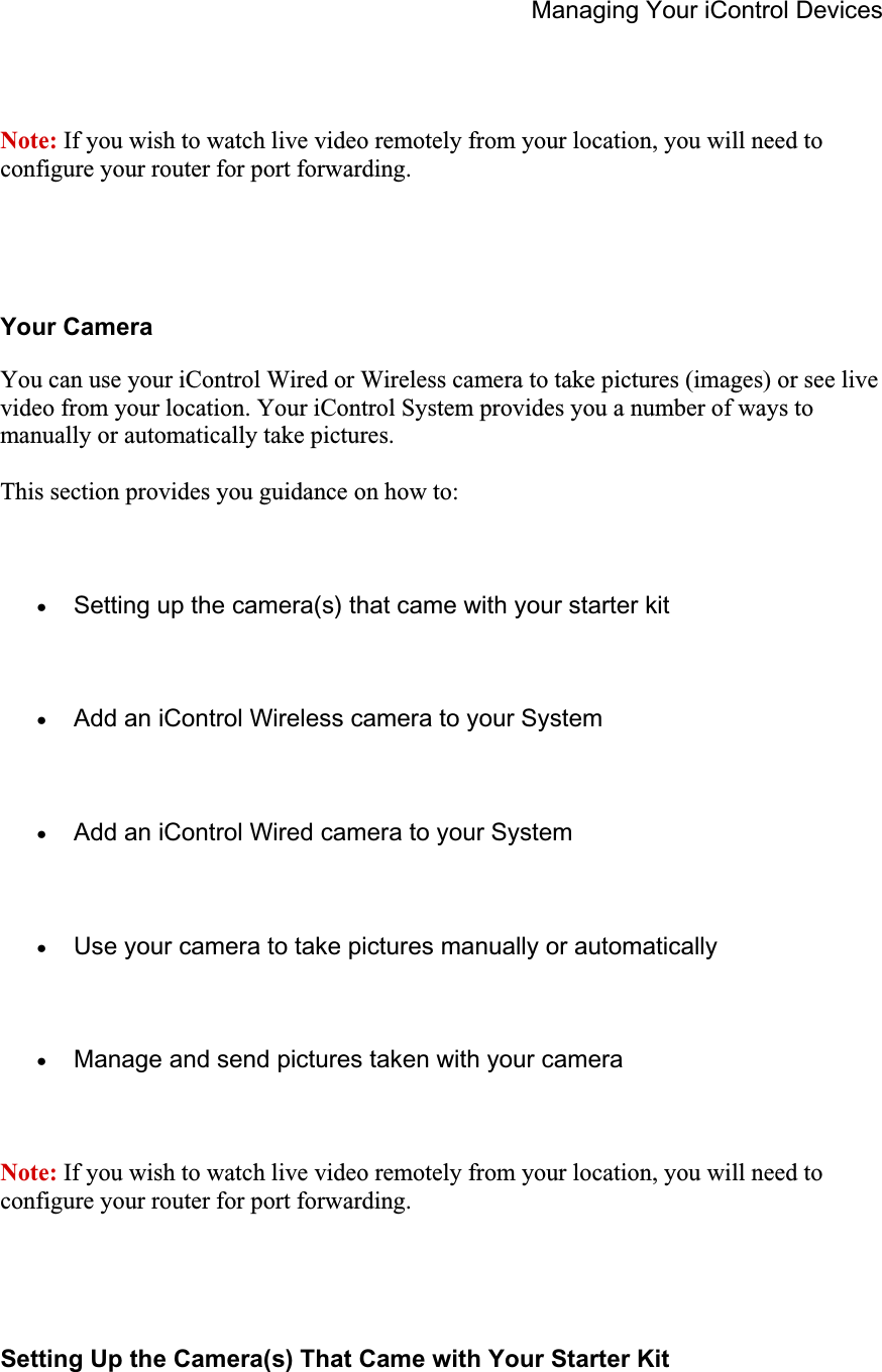 Managing Your iControl Devices Note: If you wish to watch live video remotely from your location, you will need to configure your router for port forwarding.Your Camera You can use your iControl Wired or Wireless camera to take pictures (images) or see live video from your location. Your iControl System provides you a number of ways to manually or automatically take pictures. This section provides you guidance on how to: xSetting up the camera(s) that came with your starter kit xAdd an iControl Wireless camera to your System xAdd an iControl Wired camera to your System xUse your camera to take pictures manually or automatically xManage and send pictures taken with your camera Note: If you wish to watch live video remotely from your location, you will need to configure your router for port forwarding.Setting Up the Camera(s) That Came with Your Starter Kit 