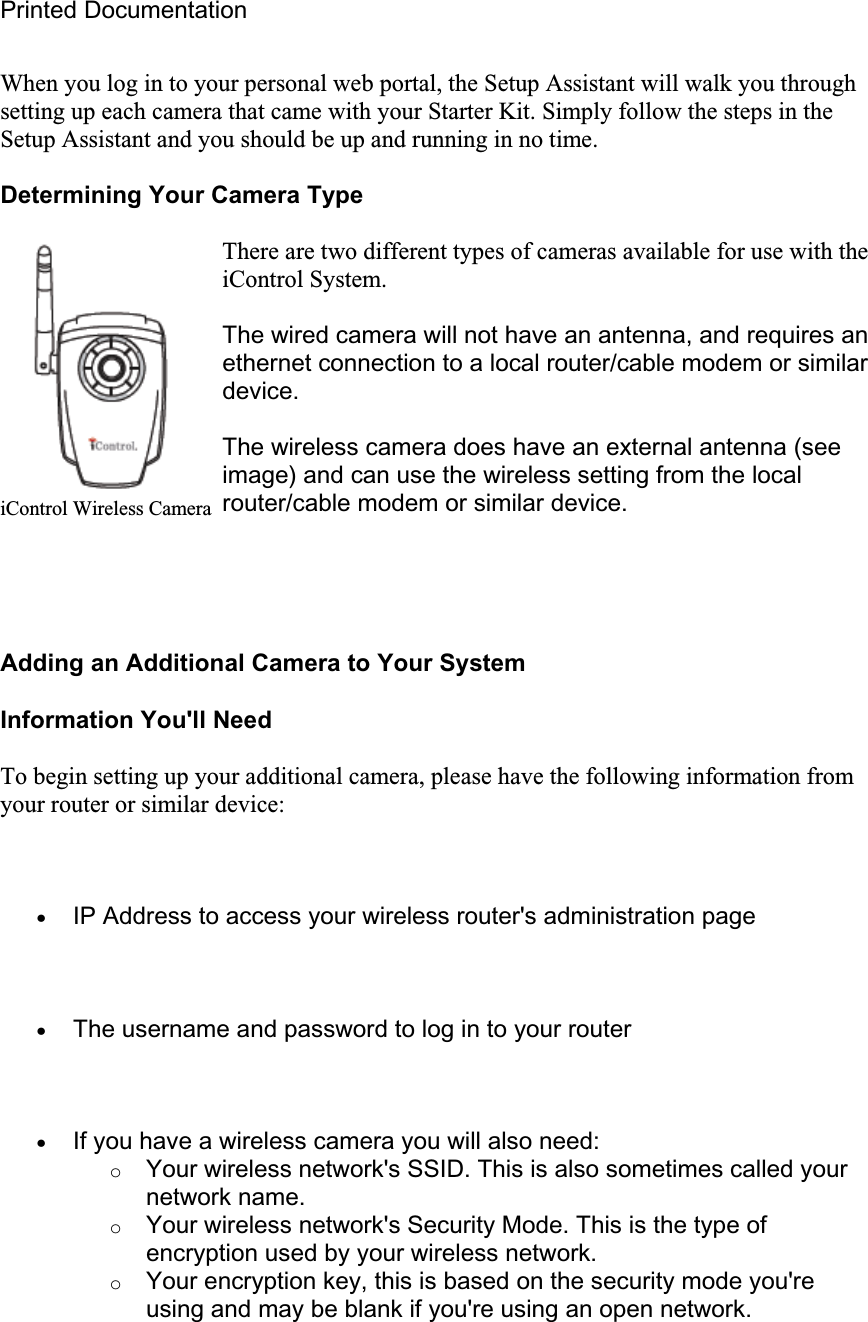 Printed Documentation When you log in to your personal web portal, the Setup Assistant will walk you through setting up each camera that came with your Starter Kit. Simply follow the steps in the Setup Assistant and you should be up and running in no time.  Determining Your Camera Type There are two different types of cameras available for use with the iControl System.  The wired camera will not have an antenna, and requires an ethernet connection to a local router/cable modem or similar device.The wireless camera does have an external antenna (see image) and can use the wireless setting from the local router/cable modem or similar device. Adding an Additional Camera to Your System Information You&apos;ll Need To begin setting up your additional camera, please have the following information from your router or similar device: xIP Address to access your wireless router&apos;s administration page xThe username and password to log in to your router xIf you have a wireless camera you will also need: oYour wireless network&apos;s SSID. This is also sometimes called your network name. oYour wireless network&apos;s Security Mode. This is the type of encryption used by your wireless network. oYour encryption key, this is based on the security mode you&apos;re using and may be blank if you&apos;re using an open network. iControl Wireless Camera