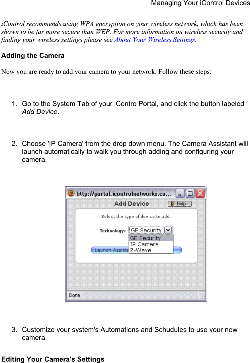 Managing Your iControl Devices iControl recommends using WPA encryption on your wireless network, which has been shown to be far more secure than WEP. For more information on wireless security and finding your wireless settings please see About Your Wireless Settings.Adding the Camera Now you are ready to add your camera to your network. Follow these steps: 1.  Go to the System Tab of your iContro Portal, and click the button labeled Add Device.2.  Choose &apos;IP Camera&apos; from the drop down menu. The Camera Assistant will launch automatically to walk you through adding and configuring your camera.3.  Customize your system&apos;s Automations and Schudules to use your new camera.Editing Your Camera&apos;s Settings 