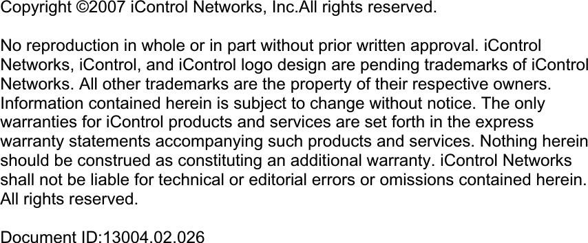 Copyright ©2007 iControl Networks, Inc.All rights reserved. No reproduction in whole or in part without prior written approval. iControl Networks, iControl, and iControl logo design are pending trademarks of iControl Networks. All other trademarks are the property of their respective owners. Information contained herein is subject to change without notice. The only warranties for iControl products and services are set forth in the express warranty statements accompanying such products and services. Nothing herein should be construed as constituting an additional warranty. iControl Networks shall not be liable for technical or editorial errors or omissions contained herein. All rights reserved. Document ID:13004.02.026 