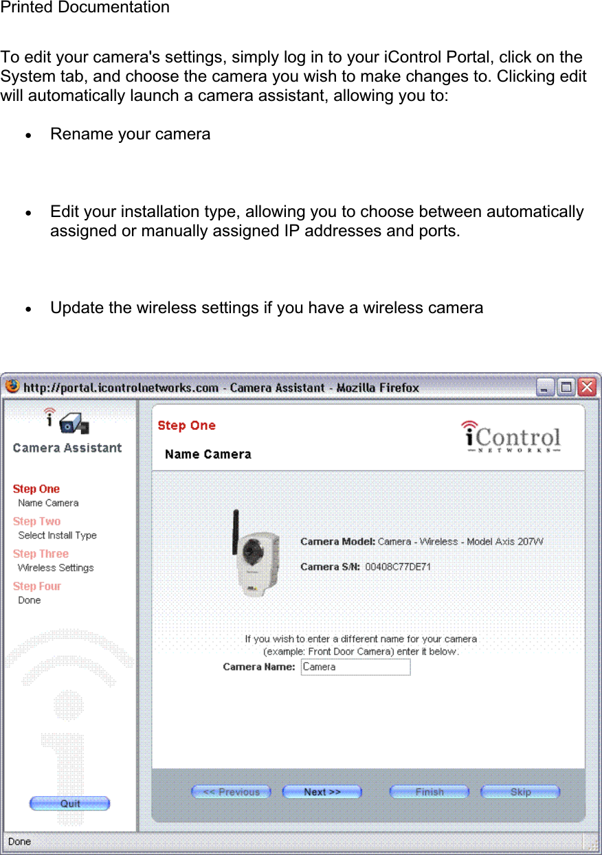 Printed Documentation To edit your camera&apos;s settings, simply log in to your iControl Portal, click on the System tab, and choose the camera you wish to make changes to. Clicking edit will automatically launch a camera assistant, allowing you to: xRename your camera xEdit your installation type, allowing you to choose between automatically assigned or manually assigned IP addresses and ports. xUpdate the wireless settings if you have a wireless camera 