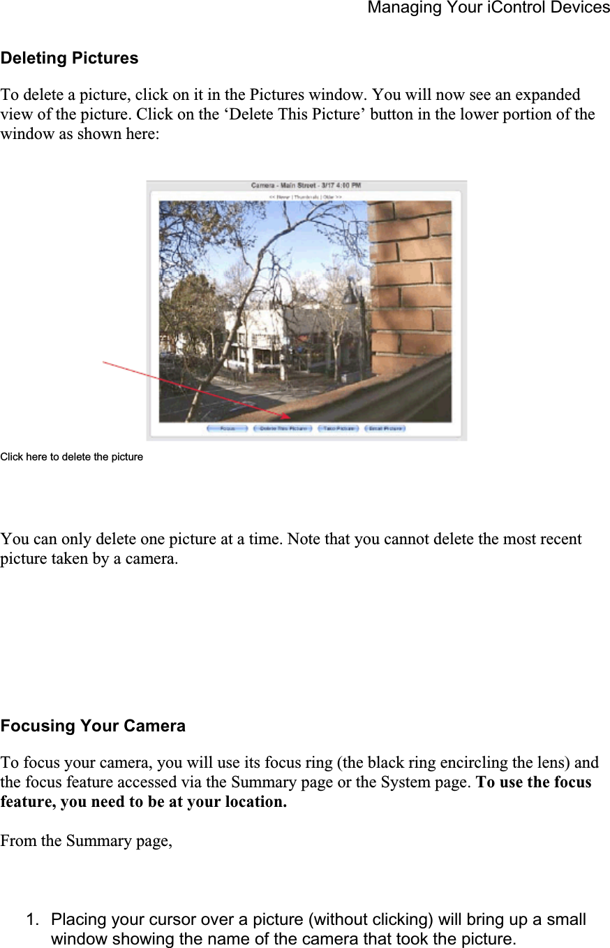 Managing Your iControl Devices Deleting Pictures To delete a picture, click on it in the Pictures window. You will now see an expanded view of the picture. Click on the ‘Delete This Picture’ button in the lower portion of the window as shown here: Click here to delete the picture You can only delete one picture at a time. Note that you cannot delete the most recent picture taken by a camera. Focusing Your Camera To focus your camera, you will use its focus ring (the black ring encircling the lens) and the focus feature accessed via the Summary page or the System page. To use the focus feature, you need to be at your location.From the Summary page, 1.  Placing your cursor over a picture (without clicking) will bring up a small window showing the name of the camera that took the picture. 