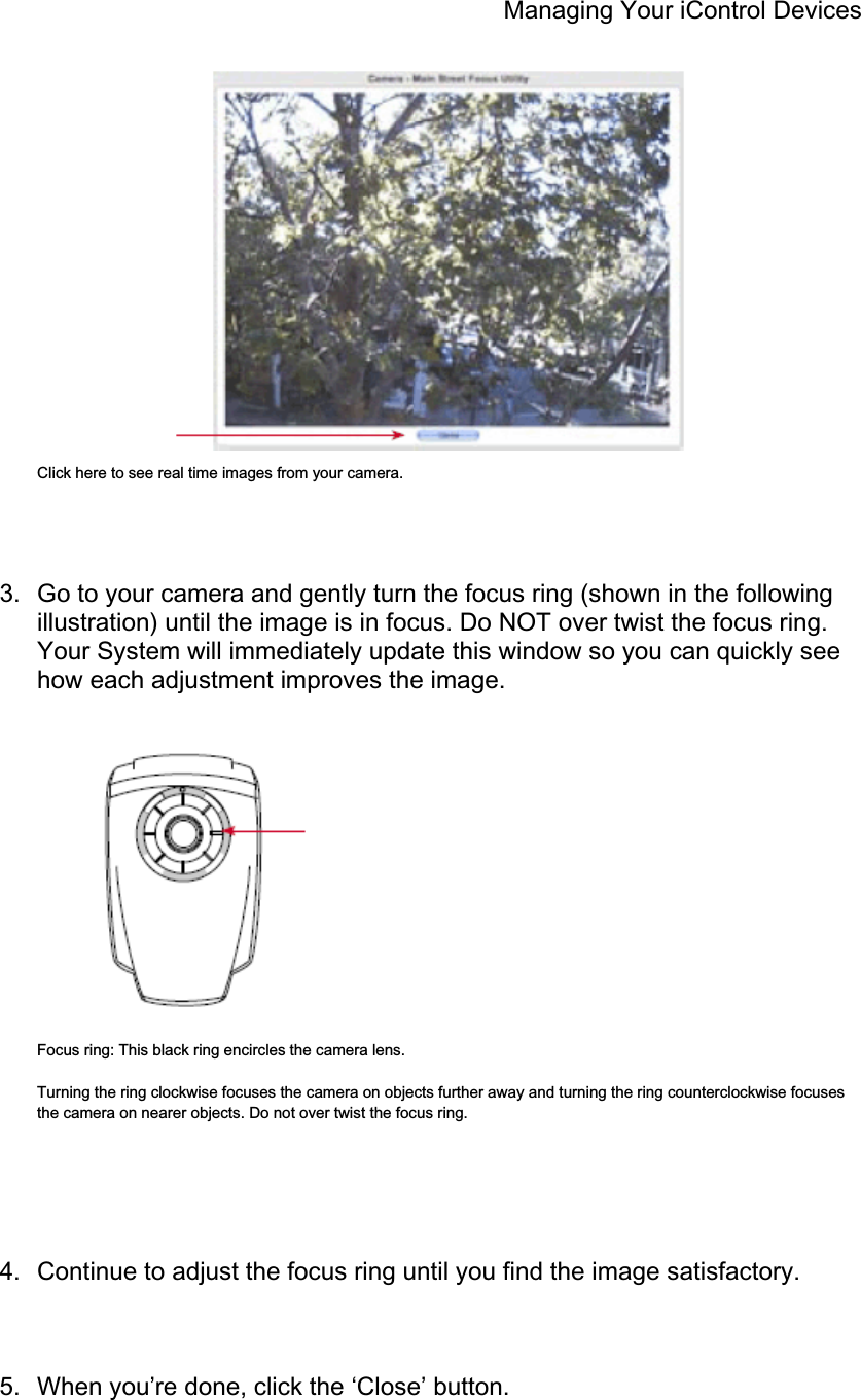 Managing Your iControl Devices Click here to see real time images from your camera. 3.  Go to your camera and gently turn the focus ring (shown in the following illustration) until the image is in focus. Do NOT over twist the focus ring. Your System will immediately update this window so you can quickly see how each adjustment improves the image. Focus ring: This black ring encircles the camera lens. Turning the ring clockwise focuses the camera on objects further away and turning the ring counterclockwise focuses the camera on nearer objects. Do not over twist the focus ring. 4.  Continue to adjust the focus ring until you find the image satisfactory. 5.  When you’re done, click the ‘Close’ button. 