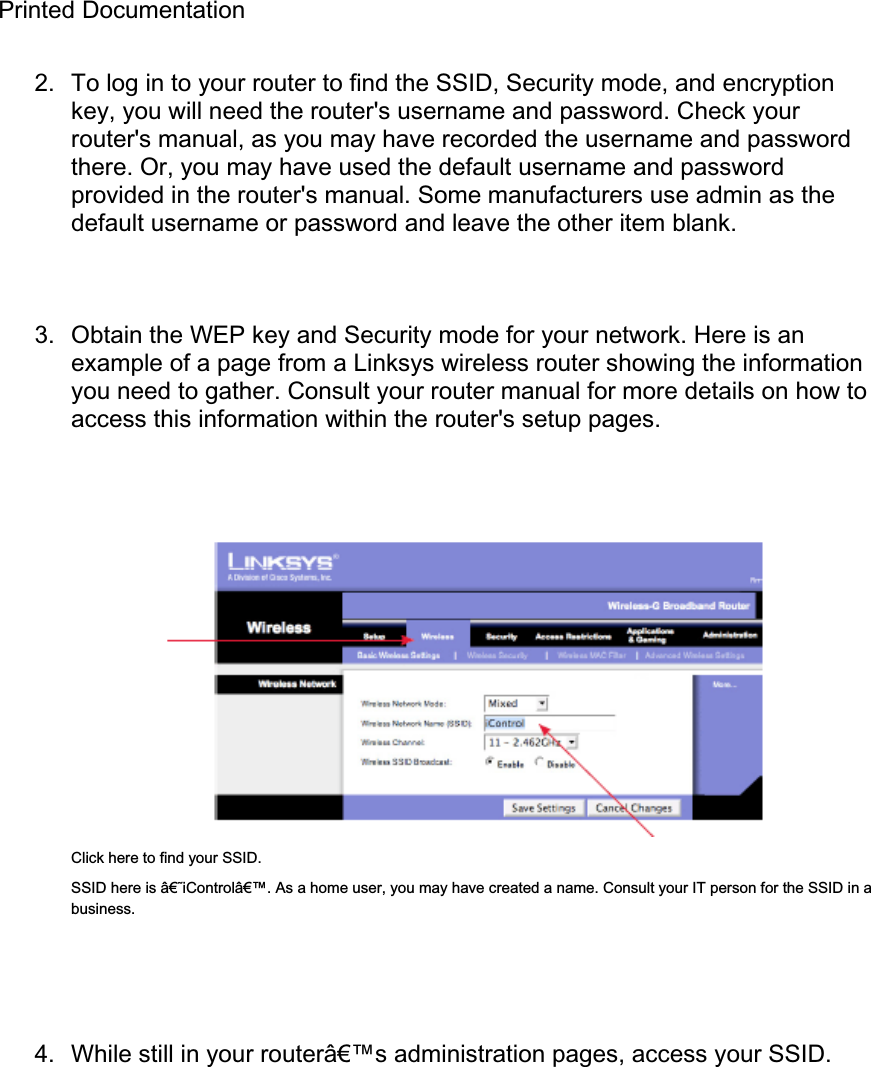 Printed Documentation 2.  To log in to your router to find the SSID, Security mode, and encryption key, you will need the router&apos;s username and password. Check your router&apos;s manual, as you may have recorded the username and password there. Or, you may have used the default username and password provided in the router&apos;s manual. Some manufacturers use admin as the default username or password and leave the other item blank. 3.  Obtain the WEP key and Security mode for your network. Here is an example of a page from a Linksys wireless router showing the information you need to gather. Consult your router manual for more details on how to access this information within the router&apos;s setup pages. Click here to find your SSID. SSID here is â€˜iControlâ€™. As a home user, you may have created a name. Consult your IT person for the SSID in a business. 4.  While still in your routerâ€™s administration pages, access your SSID. 