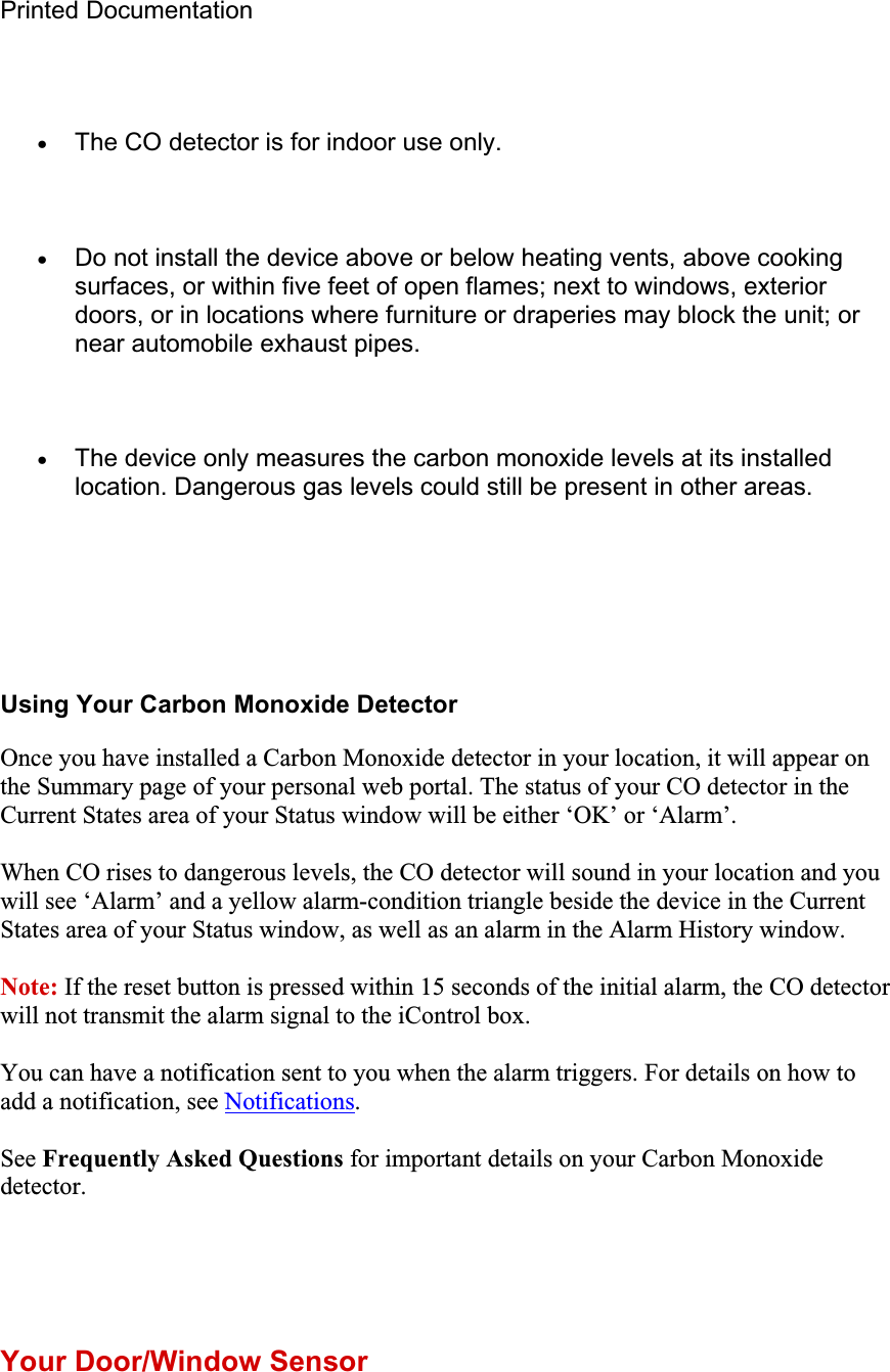 Printed Documentation xThe CO detector is for indoor use only. xDo not install the device above or below heating vents, above cooking surfaces, or within five feet of open flames; next to windows, exterior doors, or in locations where furniture or draperies may block the unit; or near automobile exhaust pipes. xThe device only measures the carbon monoxide levels at its installed location. Dangerous gas levels could still be present in other areas. Using Your Carbon Monoxide Detector Once you have installed a Carbon Monoxide detector in your location, it will appear on the Summary page of your personal web portal. The status of your CO detector in the Current States area of your Status window will be either ‘OK’ or ‘Alarm’. When CO rises to dangerous levels, the CO detector will sound in your location and you will see ‘Alarm’ and a yellow alarm-condition triangle beside the device in the Current States area of your Status window, as well as an alarm in the Alarm History window. Note: If the reset button is pressed within 15 seconds of the initial alarm, the CO detector will not transmit the alarm signal to the iControl box. You can have a notification sent to you when the alarm triggers. For details on how to add a notification, see Notifications.See Frequently Asked Questions for important details on your Carbon Monoxide detector.Your Door/Window Sensor 