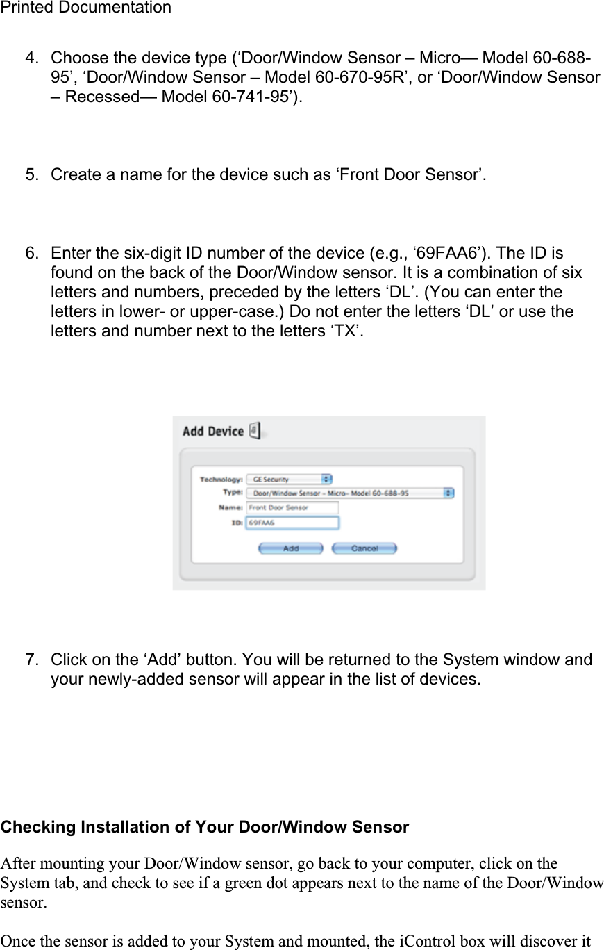 Printed Documentation 4.  Choose the device type (‘Door/Window Sensor – Micro— Model 60-688-95’, ‘Door/Window Sensor – Model 60-670-95R’, or ‘Door/Window Sensor – Recessed— Model 60-741-95’). 5.  Create a name for the device such as ‘Front Door Sensor’. 6.  Enter the six-digit ID number of the device (e.g., ‘69FAA6’). The ID is found on the back of the Door/Window sensor. It is a combination of six letters and numbers, preceded by the letters ‘DL’. (You can enter the letters in lower- or upper-case.) Do not enter the letters ‘DL’ or use the letters and number next to the letters ‘TX’. 7.  Click on the ‘Add’ button. You will be returned to the System window and your newly-added sensor will appear in the list of devices. Checking Installation of Your Door/Window Sensor After mounting your Door/Window sensor, go back to your computer, click on the System tab, and check to see if a green dot appears next to the name of the Door/Window sensor.Once the sensor is added to your System and mounted, the iControl box will discover it 