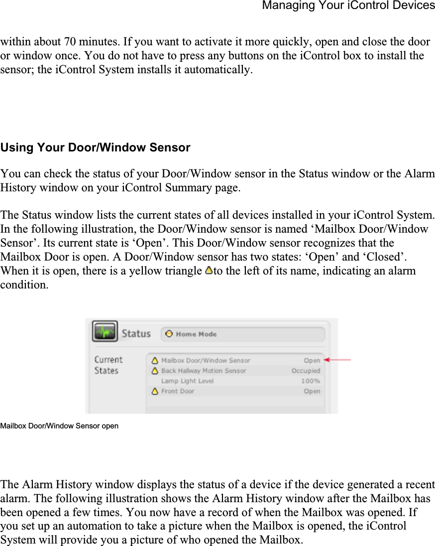 Managing Your iControl Devices within about 70 minutes. If you want to activate it more quickly, open and close the door or window once. You do not have to press any buttons on the iControl box to install the sensor; the iControl System installs it automatically.  Using Your Door/Window Sensor You can check the status of your Door/Window sensor in the Status window or the Alarm History window on your iControl Summary page. The Status window lists the current states of all devices installed in your iControl System. In the following illustration, the Door/Window sensor is named ‘Mailbox Door/Window Sensor’. Its current state is ‘Open’. This Door/Window sensor recognizes that the Mailbox Door is open. A Door/Window sensor has two states: ‘Open’ and ‘Closed’. When it is open, there is a yellow triangle  to the left of its name, indicating an alarm condition.Mailbox Door/Window Sensor open The Alarm History window displays the status of a device if the device generated a recent alarm. The following illustration shows the Alarm History window after the Mailbox has been opened a few times. You now have a record of when the Mailbox was opened. If you set up an automation to take a picture when the Mailbox is opened, the iControl System will provide you a picture of who opened the Mailbox. 