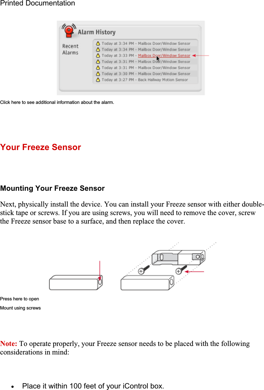 Printed Documentation Click here to see additional information about the alarm. Your Freeze Sensor Mounting Your Freeze Sensor Next, physically install the device. You can install your Freeze sensor with either double-stick tape or screws. If you are using screws, you will need to remove the cover, screw the Freeze sensor base to a surface, and then replace the cover. Press here to open Mount using screws Note: To operate properly, your Freeze sensor needs to be placed with the following considerations in mind: xPlace it within 100 feet of your iControl box. 