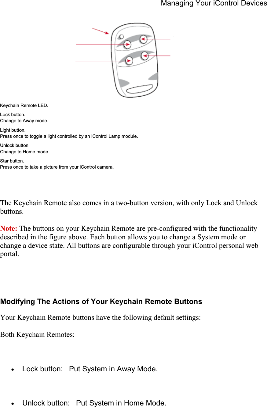 Managing Your iControl Devices Keychain Remote LED. Lock button. Change to Away mode. Light button. Press once to toggle a light controlled by an iControl Lamp module. Unlock button. Change to Home mode. Star button. Press once to take a picture from your iControl camera. The Keychain Remote also comes in a two-button version, with only Lock and Unlock buttons.Note: The buttons on your Keychain Remote are pre-configured with the functionality described in the figure above. Each button allows you to change a System mode or change a device state. All buttons are configurable through your iControl personal web portal.Modifying The Actions of Your Keychain Remote Buttons Your Keychain Remote buttons have the following default settings: Both Keychain Remotes: xLock button:   Put System in Away Mode. xUnlock button:   Put System in Home Mode. 