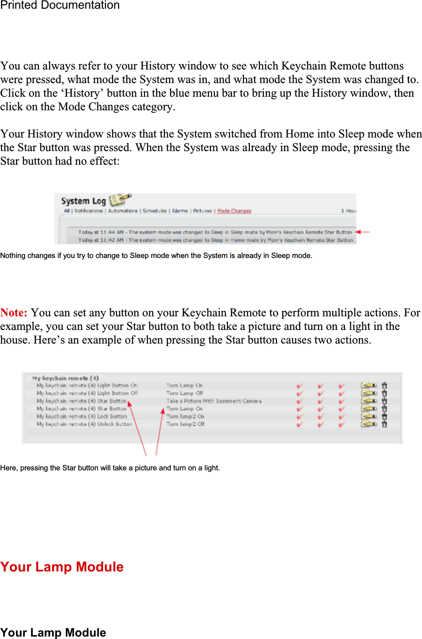 Printed Documentation You can always refer to your History window to see which Keychain Remote buttons were pressed, what mode the System was in, and what mode the System was changed to. Click on the ‘History’ button in the blue menu bar to bring up the History window, then click on the Mode Changes category. Your History window shows that the System switched from Home into Sleep mode when the Star button was pressed. When the System was already in Sleep mode, pressing the Star button had no effect: Nothing changes if you try to change to Sleep mode when the System is already in Sleep mode. Note: You can set any button on your Keychain Remote to perform multiple actions. For example, you can set your Star button to both take a picture and turn on a light in the house. Here’s an example of when pressing the Star button causes two actions.Here, pressing the Star button will take a picture and turn on a light. Your Lamp Module Your Lamp Module 