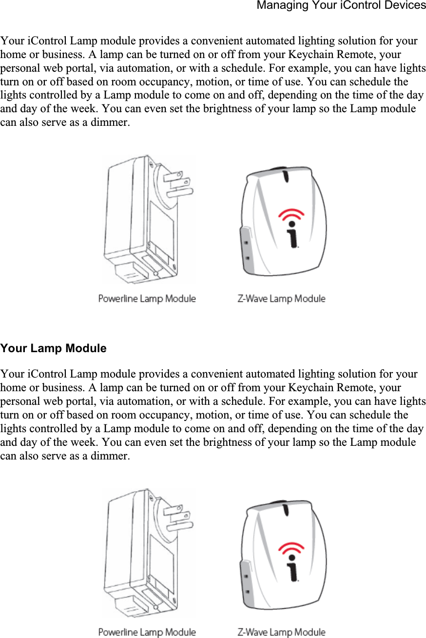 Managing Your iControl Devices Your iControl Lamp module provides a convenient automated lighting solution for your home or business. A lamp can be turned on or off from your Keychain Remote, your personal web portal, via automation, or with a schedule. For example, you can have lights turn on or off based on room occupancy, motion, or time of use. You can schedule the lights controlled by a Lamp module to come on and off, depending on the time of the day and day of the week. You can even set the brightness of your lamp so the Lamp module can also serve as a dimmer. Your Lamp Module Your iControl Lamp module provides a convenient automated lighting solution for your home or business. A lamp can be turned on or off from your Keychain Remote, your personal web portal, via automation, or with a schedule. For example, you can have lights turn on or off based on room occupancy, motion, or time of use. You can schedule the lights controlled by a Lamp module to come on and off, depending on the time of the day and day of the week. You can even set the brightness of your lamp so the Lamp module can also serve as a dimmer. 