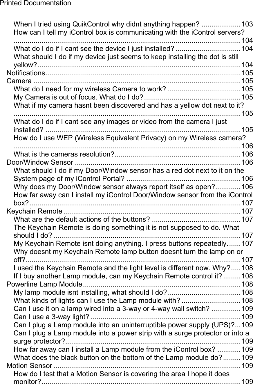 Printed Documentation When I tried using QuikControl why didnt anything happen? ....................103 How can I tell my iControl box is communicating with the iControl servers?...................................................................................................................104 What do I do if I cant see the device I just installed? .................................104 What should I do if my device just seems to keep installing the dot is still yellow?.......................................................................................................104 Notifications...................................................................................................105 Camera .........................................................................................................105 What do I need for my wireless Camera to work? .....................................105 My Camera is out of focus. What do I do?.................................................105 What if my camera hasnt been discovered and has a yellow dot next to it?...................................................................................................................105 What do I do if I cant see any images or video from the camera I just installed? ...................................................................................................105 How do I use WEP (Wireless Equivalent Privacy) on my Wireless camera?...................................................................................................................106 What is the cameras resolution?................................................................106 Door/Window Sensor ....................................................................................106 What should I do if my Door/Window sensor has a red dot next to it on the System page of my iControl Portal? ..........................................................106 Why does my Door/Window sensor always report itself as open?.............106 How far away can I install my iControl Door/Window sensor from the iControl box?...........................................................................................................107 Keychain Remote ..........................................................................................107 What are the default actions of the buttons? .............................................107 The Keychain Remote is doing something it is not supposed to do. What should I do? ...............................................................................................107 My Keychain Remote isnt doing anything. I press buttons repeatedly.......107 Why doesnt my Keychain Remote lamp button doesnt turn the lamp on or off?.............................................................................................................107 I used the Keychain Remote and the light level is different now. Why?.....108 If I buy another Lamp module, can my Keychain Remote control it? .........108 Powerline Lamp Module................................................................................108 My lamp module isnt installing, what should I do? .....................................108 What kinds of lights can I use the Lamp module with? ..............................108 Can I use it on a lamp wired into a 3-way or 4-way wall switch? ...............109 Can I use a 3-way light? ............................................................................109 Can I plug a Lamp module into an uninterruptible power supply (UPS)?...109 Can I plug a Lamp module into a power strip with a surge protector or into a surge protector?.........................................................................................109 How far away can I install a Lamp module from the iControl box? ............109 What does the black button on the bottom of the Lamp module do? .........109 Motion Sensor ...............................................................................................109 How do I test that a Motion Sensor is covering the area I hope it does monitor?.....................................................................................................109 